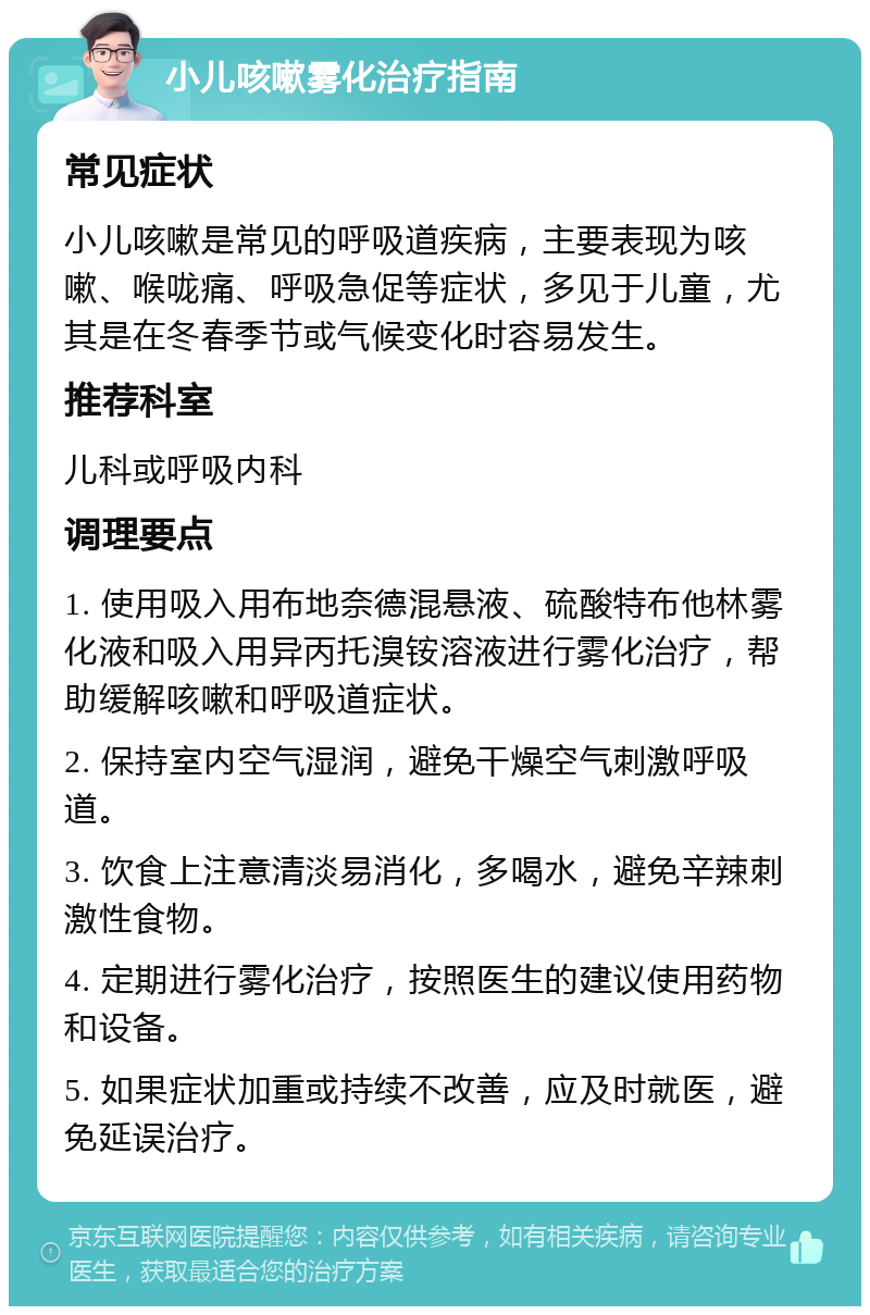 小儿咳嗽雾化治疗指南 常见症状 小儿咳嗽是常见的呼吸道疾病，主要表现为咳嗽、喉咙痛、呼吸急促等症状，多见于儿童，尤其是在冬春季节或气候变化时容易发生。 推荐科室 儿科或呼吸内科 调理要点 1. 使用吸入用布地奈德混悬液、硫酸特布他林雾化液和吸入用异丙托溴铵溶液进行雾化治疗，帮助缓解咳嗽和呼吸道症状。 2. 保持室内空气湿润，避免干燥空气刺激呼吸道。 3. 饮食上注意清淡易消化，多喝水，避免辛辣刺激性食物。 4. 定期进行雾化治疗，按照医生的建议使用药物和设备。 5. 如果症状加重或持续不改善，应及时就医，避免延误治疗。