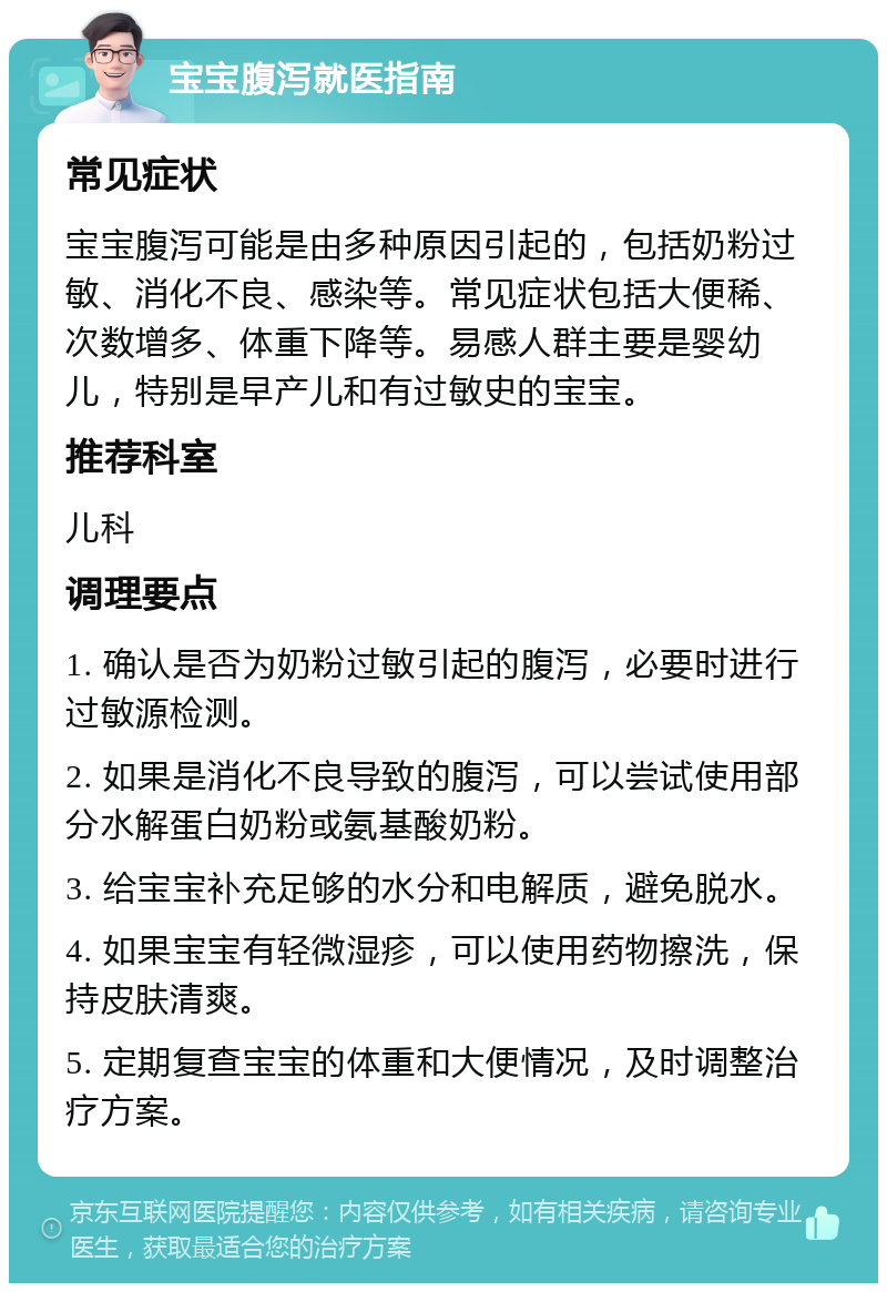 宝宝腹泻就医指南 常见症状 宝宝腹泻可能是由多种原因引起的，包括奶粉过敏、消化不良、感染等。常见症状包括大便稀、次数增多、体重下降等。易感人群主要是婴幼儿，特别是早产儿和有过敏史的宝宝。 推荐科室 儿科 调理要点 1. 确认是否为奶粉过敏引起的腹泻，必要时进行过敏源检测。 2. 如果是消化不良导致的腹泻，可以尝试使用部分水解蛋白奶粉或氨基酸奶粉。 3. 给宝宝补充足够的水分和电解质，避免脱水。 4. 如果宝宝有轻微湿疹，可以使用药物擦洗，保持皮肤清爽。 5. 定期复查宝宝的体重和大便情况，及时调整治疗方案。