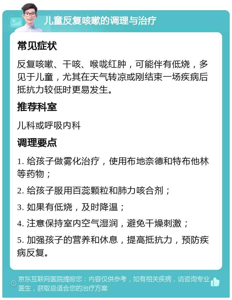 儿童反复咳嗽的调理与治疗 常见症状 反复咳嗽、干咳、喉咙红肿，可能伴有低烧，多见于儿童，尤其在天气转凉或刚结束一场疾病后抵抗力较低时更易发生。 推荐科室 儿科或呼吸内科 调理要点 1. 给孩子做雾化治疗，使用布地奈德和特布他林等药物； 2. 给孩子服用百蕊颗粒和肺力咳合剂； 3. 如果有低烧，及时降温； 4. 注意保持室内空气湿润，避免干燥刺激； 5. 加强孩子的营养和休息，提高抵抗力，预防疾病反复。