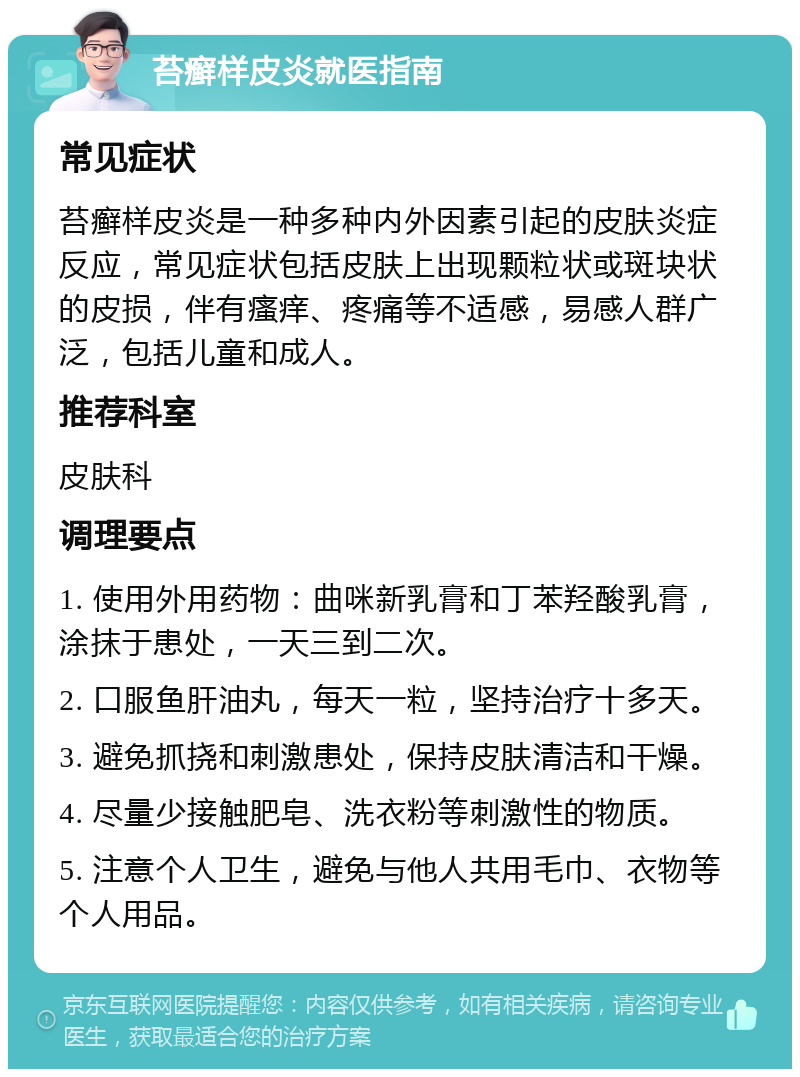 苔癣样皮炎就医指南 常见症状 苔癣样皮炎是一种多种内外因素引起的皮肤炎症反应，常见症状包括皮肤上出现颗粒状或斑块状的皮损，伴有瘙痒、疼痛等不适感，易感人群广泛，包括儿童和成人。 推荐科室 皮肤科 调理要点 1. 使用外用药物：曲咪新乳膏和丁苯羟酸乳膏，涂抹于患处，一天三到二次。 2. 口服鱼肝油丸，每天一粒，坚持治疗十多天。 3. 避免抓挠和刺激患处，保持皮肤清洁和干燥。 4. 尽量少接触肥皂、洗衣粉等刺激性的物质。 5. 注意个人卫生，避免与他人共用毛巾、衣物等个人用品。