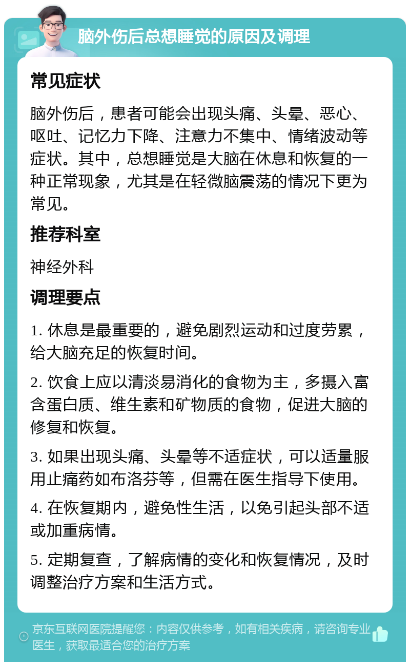 脑外伤后总想睡觉的原因及调理 常见症状 脑外伤后，患者可能会出现头痛、头晕、恶心、呕吐、记忆力下降、注意力不集中、情绪波动等症状。其中，总想睡觉是大脑在休息和恢复的一种正常现象，尤其是在轻微脑震荡的情况下更为常见。 推荐科室 神经外科 调理要点 1. 休息是最重要的，避免剧烈运动和过度劳累，给大脑充足的恢复时间。 2. 饮食上应以清淡易消化的食物为主，多摄入富含蛋白质、维生素和矿物质的食物，促进大脑的修复和恢复。 3. 如果出现头痛、头晕等不适症状，可以适量服用止痛药如布洛芬等，但需在医生指导下使用。 4. 在恢复期内，避免性生活，以免引起头部不适或加重病情。 5. 定期复查，了解病情的变化和恢复情况，及时调整治疗方案和生活方式。