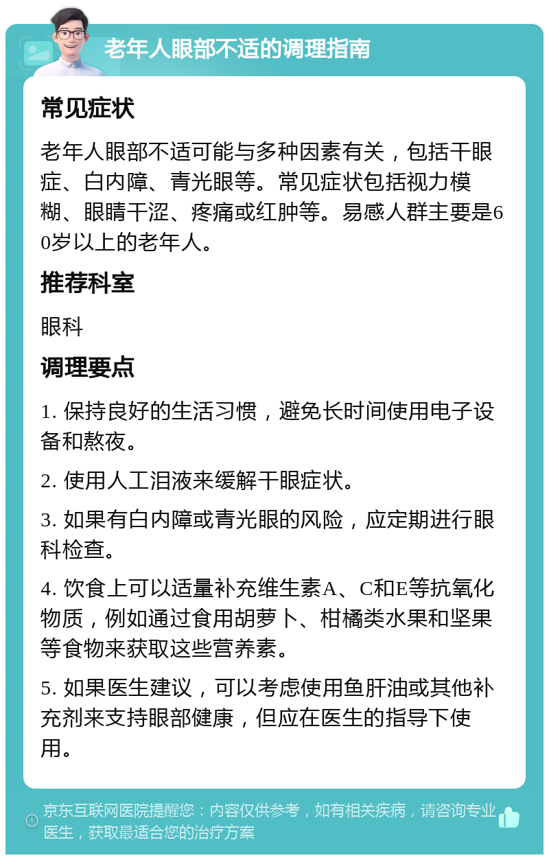 老年人眼部不适的调理指南 常见症状 老年人眼部不适可能与多种因素有关，包括干眼症、白内障、青光眼等。常见症状包括视力模糊、眼睛干涩、疼痛或红肿等。易感人群主要是60岁以上的老年人。 推荐科室 眼科 调理要点 1. 保持良好的生活习惯，避免长时间使用电子设备和熬夜。 2. 使用人工泪液来缓解干眼症状。 3. 如果有白内障或青光眼的风险，应定期进行眼科检查。 4. 饮食上可以适量补充维生素A、C和E等抗氧化物质，例如通过食用胡萝卜、柑橘类水果和坚果等食物来获取这些营养素。 5. 如果医生建议，可以考虑使用鱼肝油或其他补充剂来支持眼部健康，但应在医生的指导下使用。