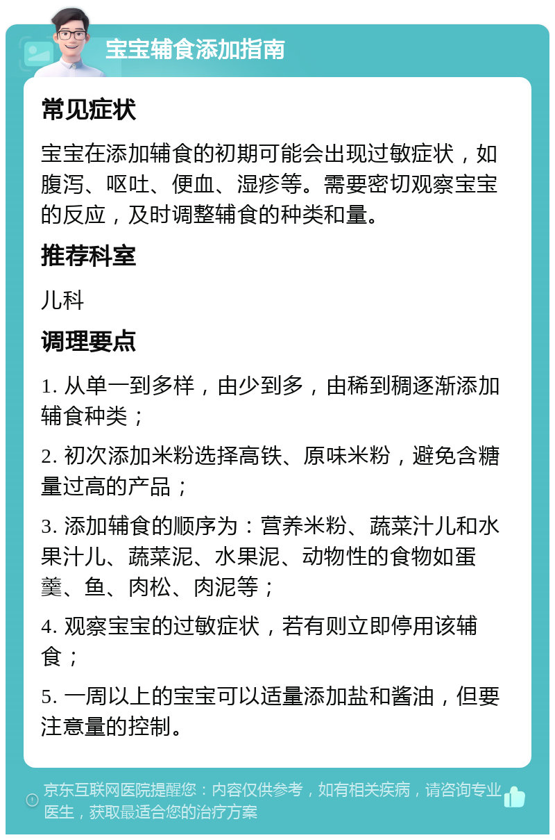 宝宝辅食添加指南 常见症状 宝宝在添加辅食的初期可能会出现过敏症状，如腹泻、呕吐、便血、湿疹等。需要密切观察宝宝的反应，及时调整辅食的种类和量。 推荐科室 儿科 调理要点 1. 从单一到多样，由少到多，由稀到稠逐渐添加辅食种类； 2. 初次添加米粉选择高铁、原味米粉，避免含糖量过高的产品； 3. 添加辅食的顺序为：营养米粉、蔬菜汁儿和水果汁儿、蔬菜泥、水果泥、动物性的食物如蛋羹、鱼、肉松、肉泥等； 4. 观察宝宝的过敏症状，若有则立即停用该辅食； 5. 一周以上的宝宝可以适量添加盐和酱油，但要注意量的控制。