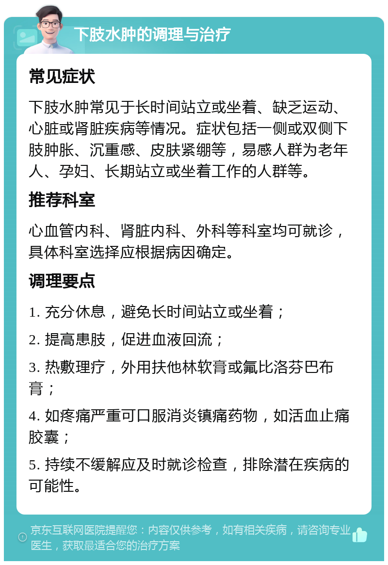 下肢水肿的调理与治疗 常见症状 下肢水肿常见于长时间站立或坐着、缺乏运动、心脏或肾脏疾病等情况。症状包括一侧或双侧下肢肿胀、沉重感、皮肤紧绷等，易感人群为老年人、孕妇、长期站立或坐着工作的人群等。 推荐科室 心血管内科、肾脏内科、外科等科室均可就诊，具体科室选择应根据病因确定。 调理要点 1. 充分休息，避免长时间站立或坐着； 2. 提高患肢，促进血液回流； 3. 热敷理疗，外用扶他林软膏或氟比洛芬巴布膏； 4. 如疼痛严重可口服消炎镇痛药物，如活血止痛胶囊； 5. 持续不缓解应及时就诊检查，排除潜在疾病的可能性。