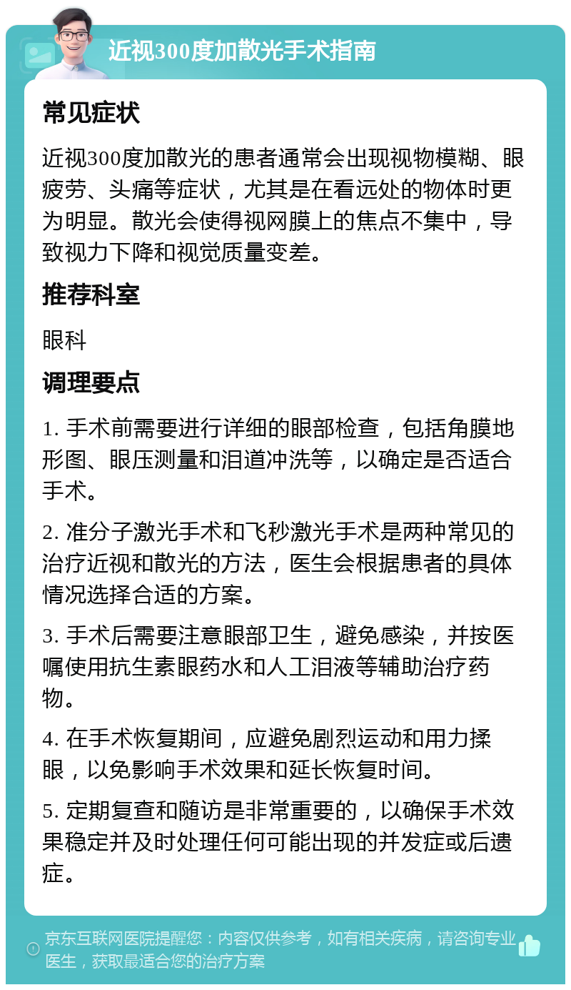 近视300度加散光手术指南 常见症状 近视300度加散光的患者通常会出现视物模糊、眼疲劳、头痛等症状，尤其是在看远处的物体时更为明显。散光会使得视网膜上的焦点不集中，导致视力下降和视觉质量变差。 推荐科室 眼科 调理要点 1. 手术前需要进行详细的眼部检查，包括角膜地形图、眼压测量和泪道冲洗等，以确定是否适合手术。 2. 准分子激光手术和飞秒激光手术是两种常见的治疗近视和散光的方法，医生会根据患者的具体情况选择合适的方案。 3. 手术后需要注意眼部卫生，避免感染，并按医嘱使用抗生素眼药水和人工泪液等辅助治疗药物。 4. 在手术恢复期间，应避免剧烈运动和用力揉眼，以免影响手术效果和延长恢复时间。 5. 定期复查和随访是非常重要的，以确保手术效果稳定并及时处理任何可能出现的并发症或后遗症。