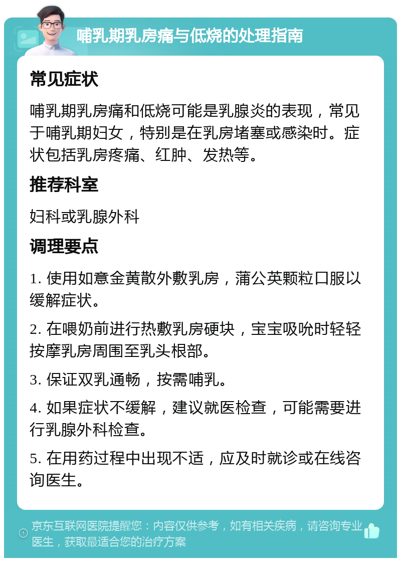 哺乳期乳房痛与低烧的处理指南 常见症状 哺乳期乳房痛和低烧可能是乳腺炎的表现，常见于哺乳期妇女，特别是在乳房堵塞或感染时。症状包括乳房疼痛、红肿、发热等。 推荐科室 妇科或乳腺外科 调理要点 1. 使用如意金黄散外敷乳房，蒲公英颗粒口服以缓解症状。 2. 在喂奶前进行热敷乳房硬块，宝宝吸吮时轻轻按摩乳房周围至乳头根部。 3. 保证双乳通畅，按需哺乳。 4. 如果症状不缓解，建议就医检查，可能需要进行乳腺外科检查。 5. 在用药过程中出现不适，应及时就诊或在线咨询医生。