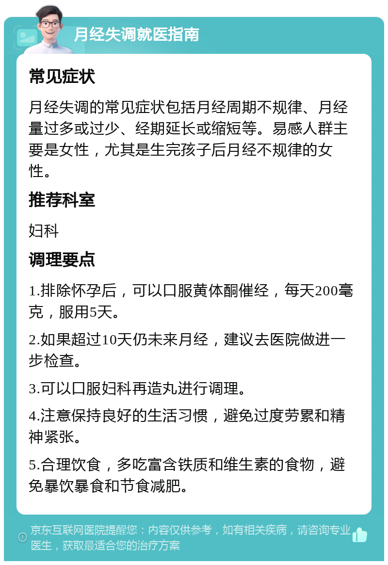 月经失调就医指南 常见症状 月经失调的常见症状包括月经周期不规律、月经量过多或过少、经期延长或缩短等。易感人群主要是女性，尤其是生完孩子后月经不规律的女性。 推荐科室 妇科 调理要点 1.排除怀孕后，可以口服黄体酮催经，每天200毫克，服用5天。 2.如果超过10天仍未来月经，建议去医院做进一步检查。 3.可以口服妇科再造丸进行调理。 4.注意保持良好的生活习惯，避免过度劳累和精神紧张。 5.合理饮食，多吃富含铁质和维生素的食物，避免暴饮暴食和节食减肥。