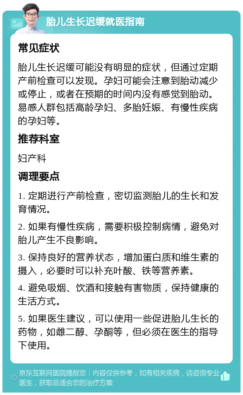 胎儿生长迟缓就医指南 常见症状 胎儿生长迟缓可能没有明显的症状，但通过定期产前检查可以发现。孕妇可能会注意到胎动减少或停止，或者在预期的时间内没有感觉到胎动。易感人群包括高龄孕妇、多胎妊娠、有慢性疾病的孕妇等。 推荐科室 妇产科 调理要点 1. 定期进行产前检查，密切监测胎儿的生长和发育情况。 2. 如果有慢性疾病，需要积极控制病情，避免对胎儿产生不良影响。 3. 保持良好的营养状态，增加蛋白质和维生素的摄入，必要时可以补充叶酸、铁等营养素。 4. 避免吸烟、饮酒和接触有害物质，保持健康的生活方式。 5. 如果医生建议，可以使用一些促进胎儿生长的药物，如雌二醇、孕酮等，但必须在医生的指导下使用。