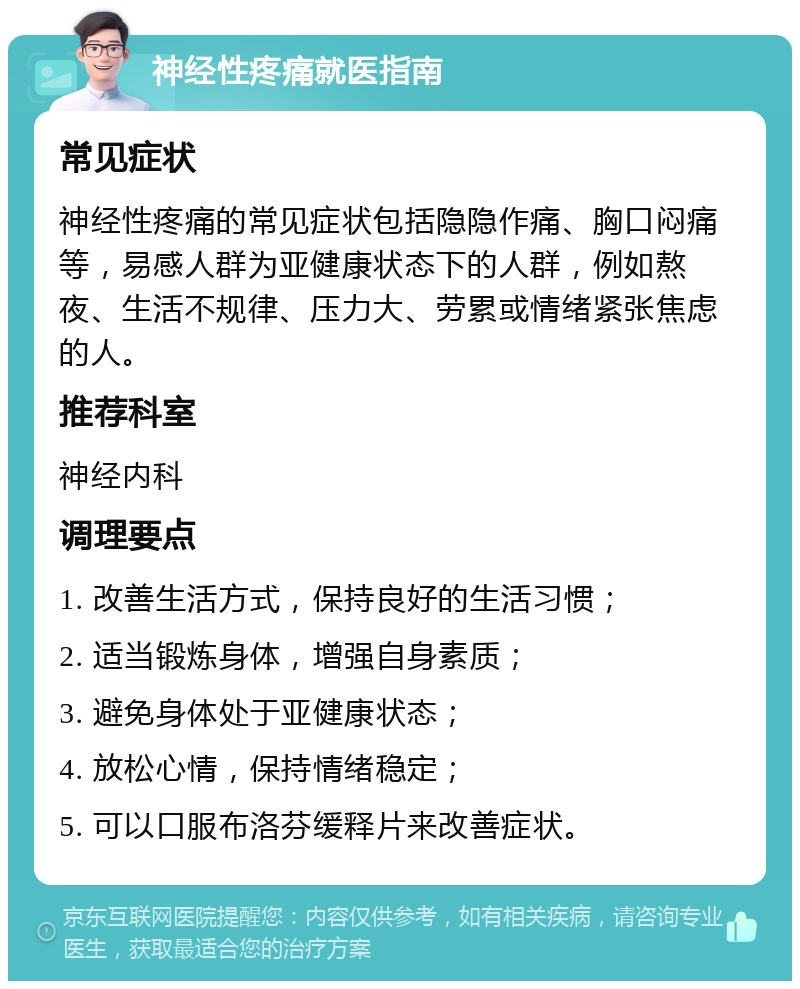 神经性疼痛就医指南 常见症状 神经性疼痛的常见症状包括隐隐作痛、胸口闷痛等，易感人群为亚健康状态下的人群，例如熬夜、生活不规律、压力大、劳累或情绪紧张焦虑的人。 推荐科室 神经内科 调理要点 1. 改善生活方式，保持良好的生活习惯； 2. 适当锻炼身体，增强自身素质； 3. 避免身体处于亚健康状态； 4. 放松心情，保持情绪稳定； 5. 可以口服布洛芬缓释片来改善症状。