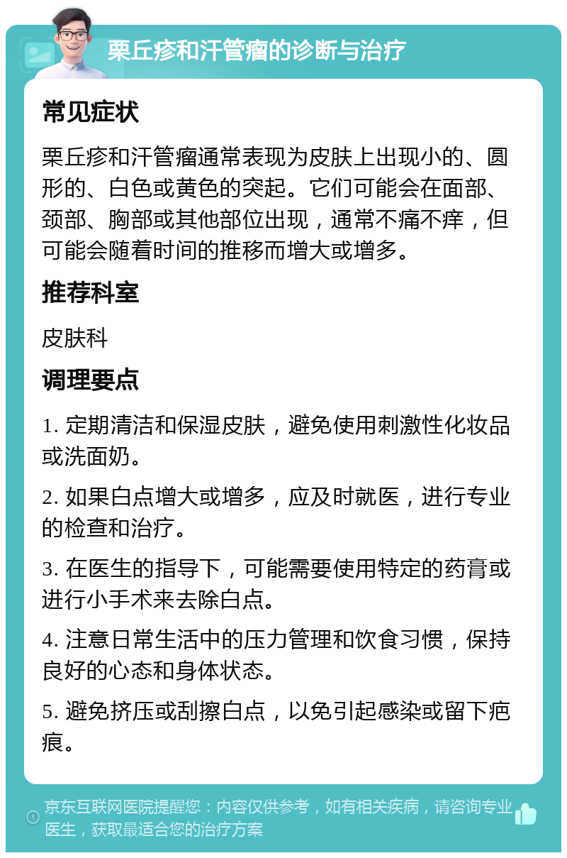 栗丘疹和汗管瘤的诊断与治疗 常见症状 栗丘疹和汗管瘤通常表现为皮肤上出现小的、圆形的、白色或黄色的突起。它们可能会在面部、颈部、胸部或其他部位出现，通常不痛不痒，但可能会随着时间的推移而增大或增多。 推荐科室 皮肤科 调理要点 1. 定期清洁和保湿皮肤，避免使用刺激性化妆品或洗面奶。 2. 如果白点增大或增多，应及时就医，进行专业的检查和治疗。 3. 在医生的指导下，可能需要使用特定的药膏或进行小手术来去除白点。 4. 注意日常生活中的压力管理和饮食习惯，保持良好的心态和身体状态。 5. 避免挤压或刮擦白点，以免引起感染或留下疤痕。