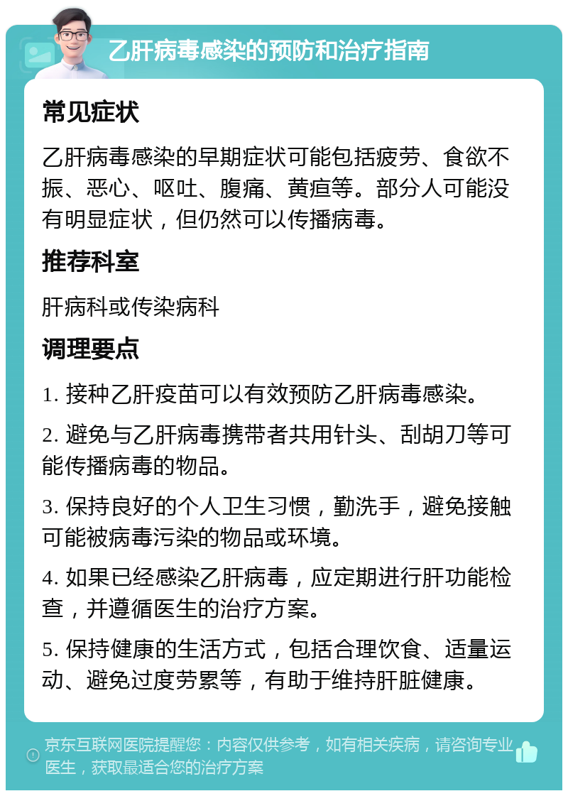 乙肝病毒感染的预防和治疗指南 常见症状 乙肝病毒感染的早期症状可能包括疲劳、食欲不振、恶心、呕吐、腹痛、黄疸等。部分人可能没有明显症状，但仍然可以传播病毒。 推荐科室 肝病科或传染病科 调理要点 1. 接种乙肝疫苗可以有效预防乙肝病毒感染。 2. 避免与乙肝病毒携带者共用针头、刮胡刀等可能传播病毒的物品。 3. 保持良好的个人卫生习惯，勤洗手，避免接触可能被病毒污染的物品或环境。 4. 如果已经感染乙肝病毒，应定期进行肝功能检查，并遵循医生的治疗方案。 5. 保持健康的生活方式，包括合理饮食、适量运动、避免过度劳累等，有助于维持肝脏健康。