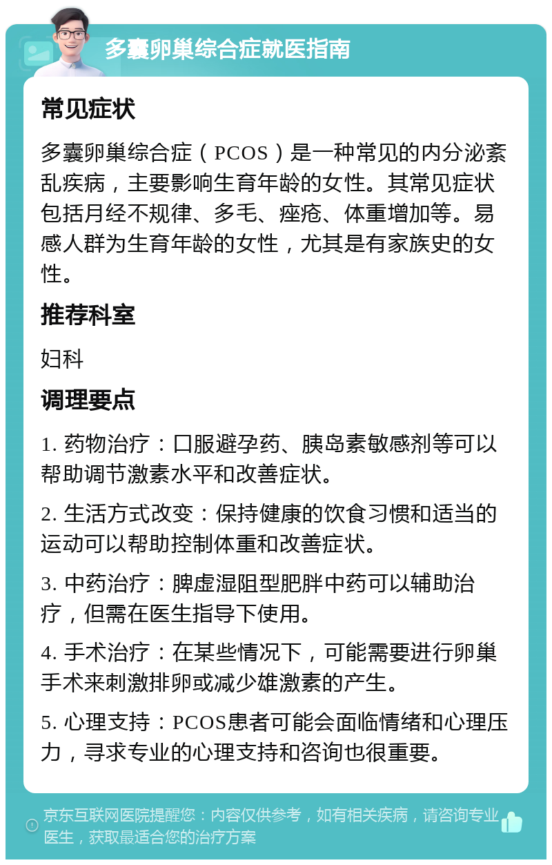 多囊卵巢综合症就医指南 常见症状 多囊卵巢综合症（PCOS）是一种常见的内分泌紊乱疾病，主要影响生育年龄的女性。其常见症状包括月经不规律、多毛、痤疮、体重增加等。易感人群为生育年龄的女性，尤其是有家族史的女性。 推荐科室 妇科 调理要点 1. 药物治疗：口服避孕药、胰岛素敏感剂等可以帮助调节激素水平和改善症状。 2. 生活方式改变：保持健康的饮食习惯和适当的运动可以帮助控制体重和改善症状。 3. 中药治疗：脾虚湿阻型肥胖中药可以辅助治疗，但需在医生指导下使用。 4. 手术治疗：在某些情况下，可能需要进行卵巢手术来刺激排卵或减少雄激素的产生。 5. 心理支持：PCOS患者可能会面临情绪和心理压力，寻求专业的心理支持和咨询也很重要。