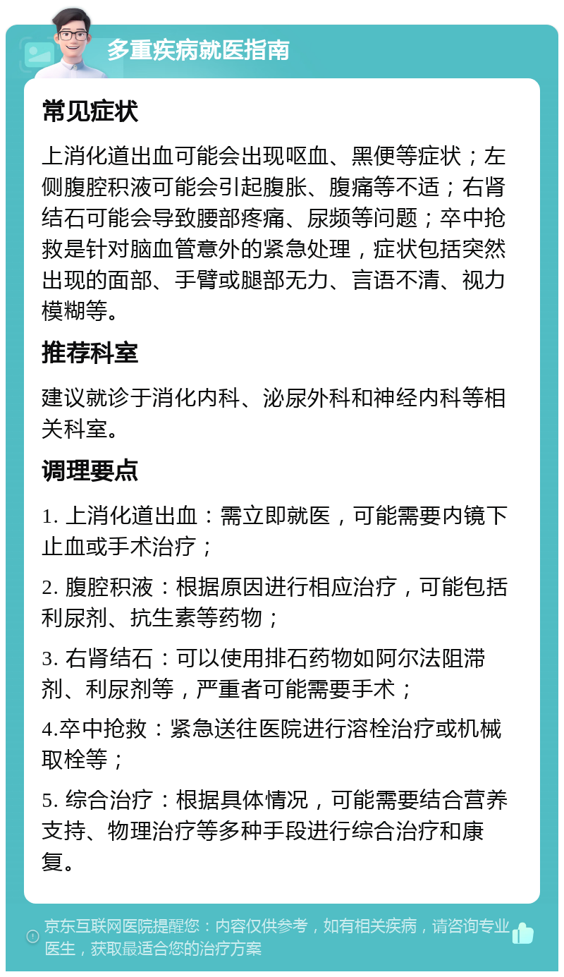 多重疾病就医指南 常见症状 上消化道出血可能会出现呕血、黑便等症状；左侧腹腔积液可能会引起腹胀、腹痛等不适；右肾结石可能会导致腰部疼痛、尿频等问题；卒中抢救是针对脑血管意外的紧急处理，症状包括突然出现的面部、手臂或腿部无力、言语不清、视力模糊等。 推荐科室 建议就诊于消化内科、泌尿外科和神经内科等相关科室。 调理要点 1. 上消化道出血：需立即就医，可能需要内镜下止血或手术治疗； 2. 腹腔积液：根据原因进行相应治疗，可能包括利尿剂、抗生素等药物； 3. 右肾结石：可以使用排石药物如阿尔法阻滞剂、利尿剂等，严重者可能需要手术； 4.卒中抢救：紧急送往医院进行溶栓治疗或机械取栓等； 5. 综合治疗：根据具体情况，可能需要结合营养支持、物理治疗等多种手段进行综合治疗和康复。