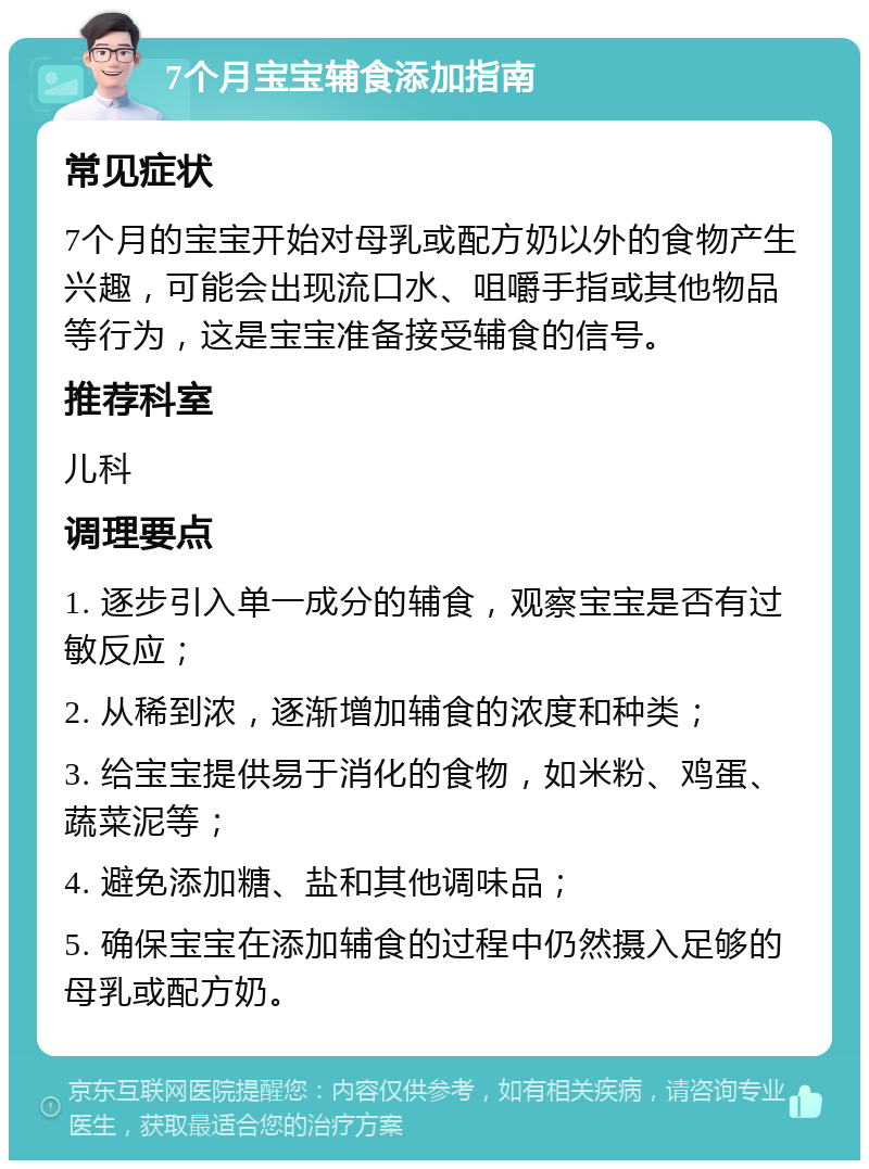 7个月宝宝辅食添加指南 常见症状 7个月的宝宝开始对母乳或配方奶以外的食物产生兴趣，可能会出现流口水、咀嚼手指或其他物品等行为，这是宝宝准备接受辅食的信号。 推荐科室 儿科 调理要点 1. 逐步引入单一成分的辅食，观察宝宝是否有过敏反应； 2. 从稀到浓，逐渐增加辅食的浓度和种类； 3. 给宝宝提供易于消化的食物，如米粉、鸡蛋、蔬菜泥等； 4. 避免添加糖、盐和其他调味品； 5. 确保宝宝在添加辅食的过程中仍然摄入足够的母乳或配方奶。