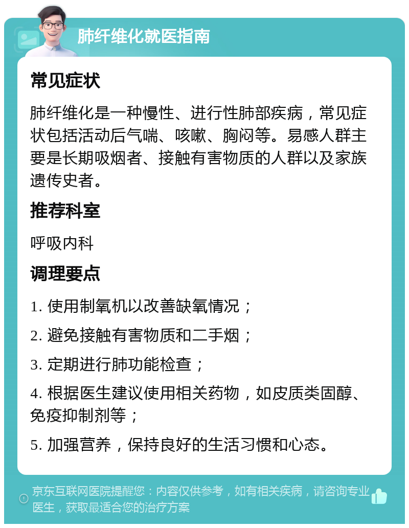 肺纤维化就医指南 常见症状 肺纤维化是一种慢性、进行性肺部疾病，常见症状包括活动后气喘、咳嗽、胸闷等。易感人群主要是长期吸烟者、接触有害物质的人群以及家族遗传史者。 推荐科室 呼吸内科 调理要点 1. 使用制氧机以改善缺氧情况； 2. 避免接触有害物质和二手烟； 3. 定期进行肺功能检查； 4. 根据医生建议使用相关药物，如皮质类固醇、免疫抑制剂等； 5. 加强营养，保持良好的生活习惯和心态。