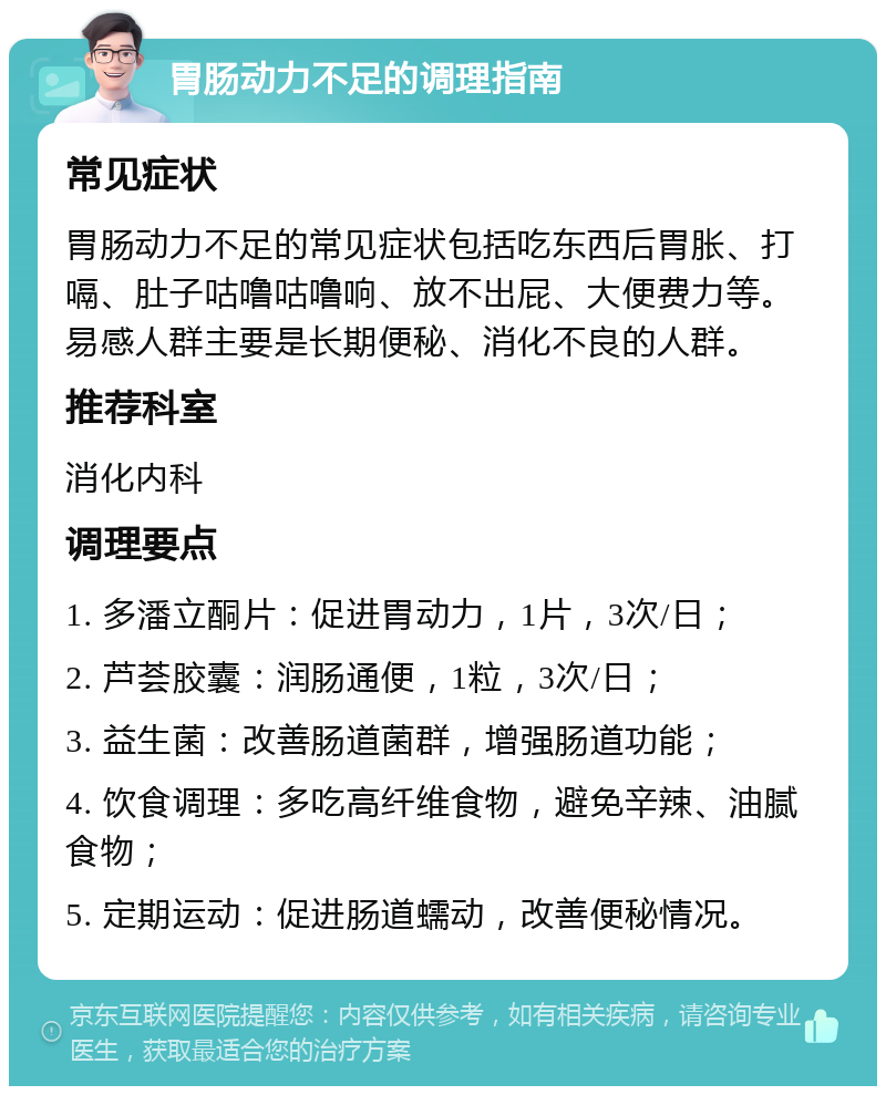 胃肠动力不足的调理指南 常见症状 胃肠动力不足的常见症状包括吃东西后胃胀、打嗝、肚子咕噜咕噜响、放不出屁、大便费力等。易感人群主要是长期便秘、消化不良的人群。 推荐科室 消化内科 调理要点 1. 多潘立酮片：促进胃动力，1片，3次/日； 2. 芦荟胶囊：润肠通便，1粒，3次/日； 3. 益生菌：改善肠道菌群，增强肠道功能； 4. 饮食调理：多吃高纤维食物，避免辛辣、油腻食物； 5. 定期运动：促进肠道蠕动，改善便秘情况。