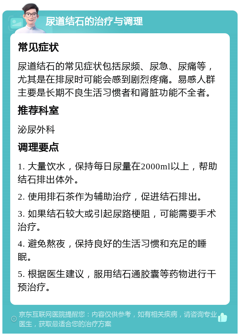 尿道结石的治疗与调理 常见症状 尿道结石的常见症状包括尿频、尿急、尿痛等，尤其是在排尿时可能会感到剧烈疼痛。易感人群主要是长期不良生活习惯者和肾脏功能不全者。 推荐科室 泌尿外科 调理要点 1. 大量饮水，保持每日尿量在2000ml以上，帮助结石排出体外。 2. 使用排石茶作为辅助治疗，促进结石排出。 3. 如果结石较大或引起尿路梗阻，可能需要手术治疗。 4. 避免熬夜，保持良好的生活习惯和充足的睡眠。 5. 根据医生建议，服用结石通胶囊等药物进行干预治疗。