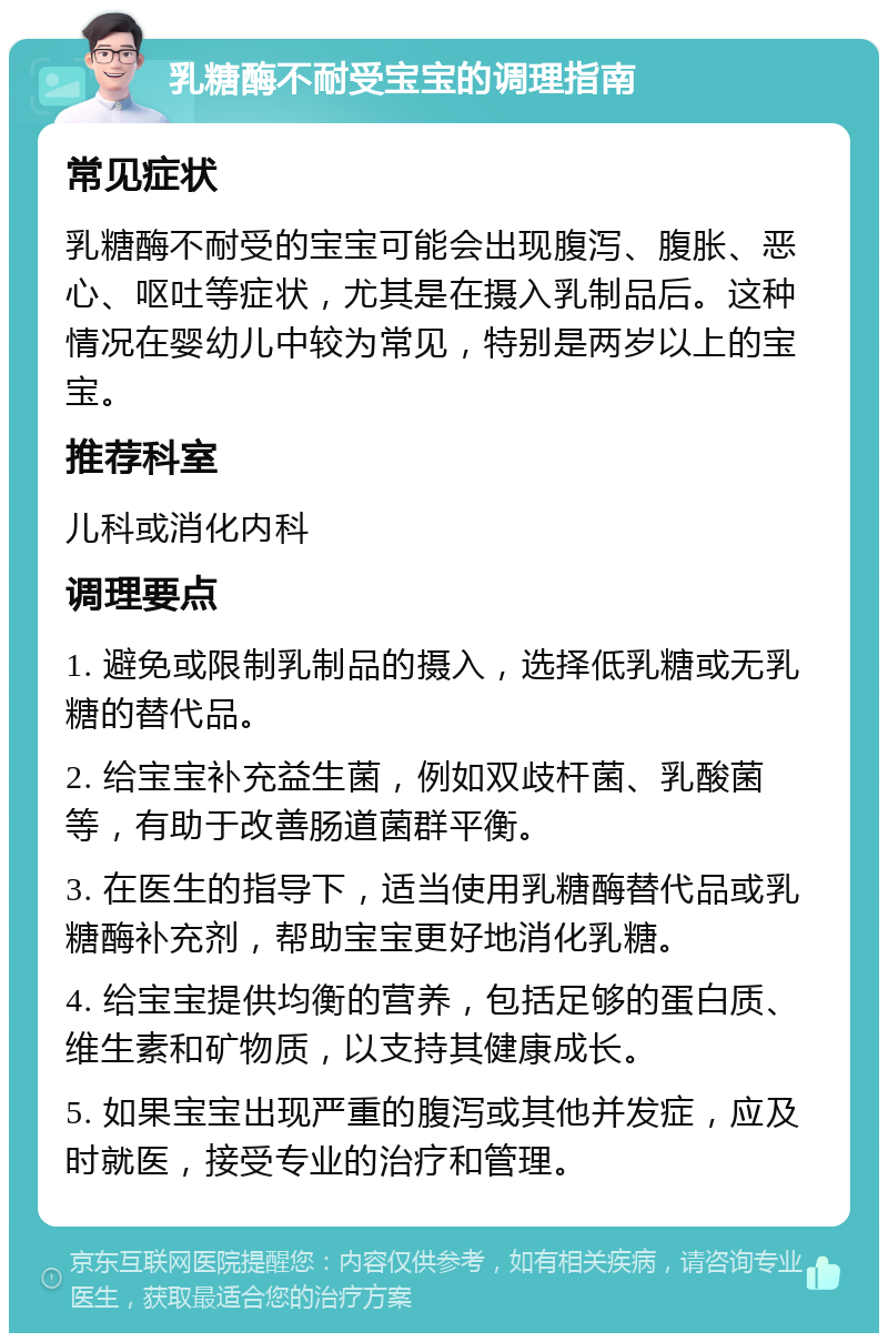 乳糖酶不耐受宝宝的调理指南 常见症状 乳糖酶不耐受的宝宝可能会出现腹泻、腹胀、恶心、呕吐等症状，尤其是在摄入乳制品后。这种情况在婴幼儿中较为常见，特别是两岁以上的宝宝。 推荐科室 儿科或消化内科 调理要点 1. 避免或限制乳制品的摄入，选择低乳糖或无乳糖的替代品。 2. 给宝宝补充益生菌，例如双歧杆菌、乳酸菌等，有助于改善肠道菌群平衡。 3. 在医生的指导下，适当使用乳糖酶替代品或乳糖酶补充剂，帮助宝宝更好地消化乳糖。 4. 给宝宝提供均衡的营养，包括足够的蛋白质、维生素和矿物质，以支持其健康成长。 5. 如果宝宝出现严重的腹泻或其他并发症，应及时就医，接受专业的治疗和管理。