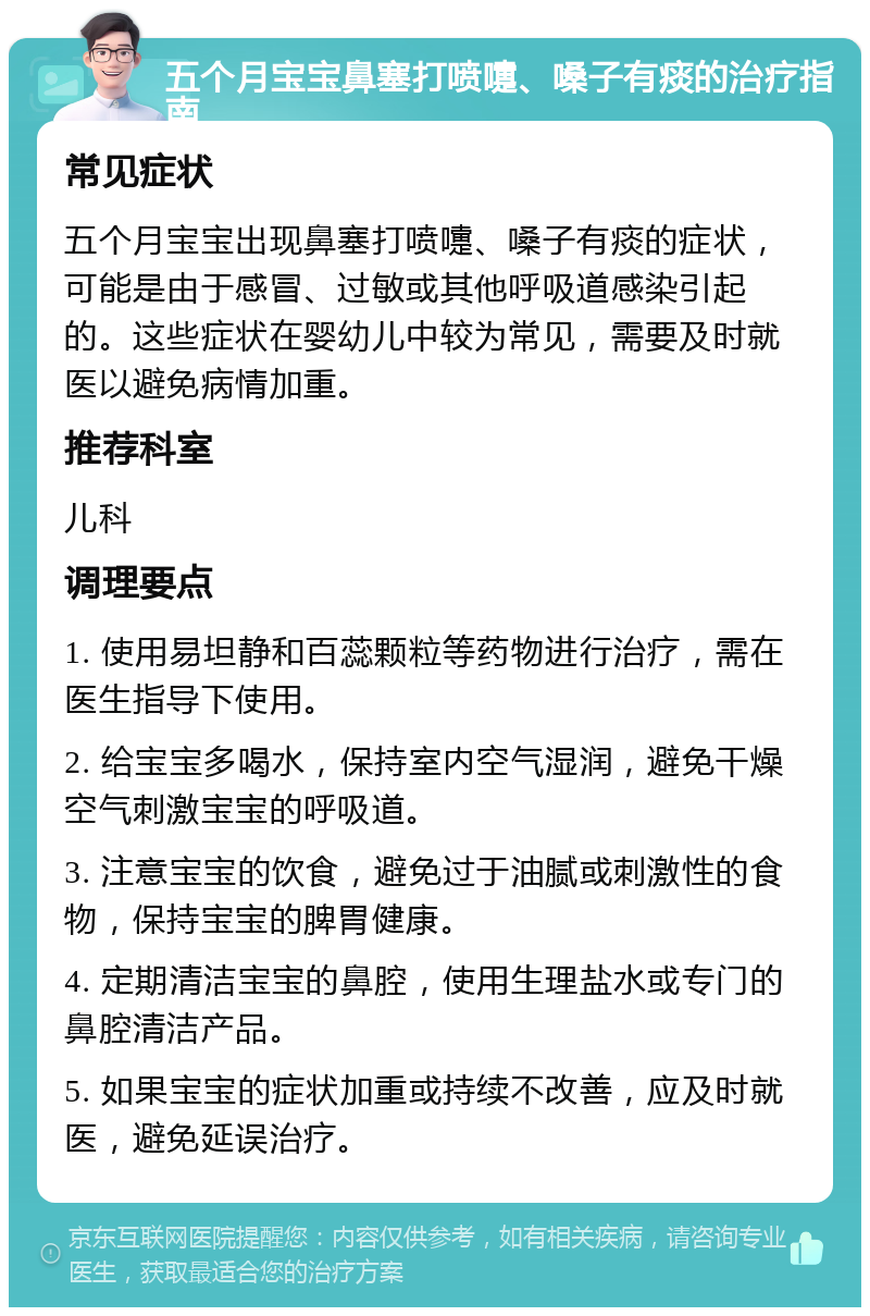 五个月宝宝鼻塞打喷嚏、嗓子有痰的治疗指南 常见症状 五个月宝宝出现鼻塞打喷嚏、嗓子有痰的症状，可能是由于感冒、过敏或其他呼吸道感染引起的。这些症状在婴幼儿中较为常见，需要及时就医以避免病情加重。 推荐科室 儿科 调理要点 1. 使用易坦静和百蕊颗粒等药物进行治疗，需在医生指导下使用。 2. 给宝宝多喝水，保持室内空气湿润，避免干燥空气刺激宝宝的呼吸道。 3. 注意宝宝的饮食，避免过于油腻或刺激性的食物，保持宝宝的脾胃健康。 4. 定期清洁宝宝的鼻腔，使用生理盐水或专门的鼻腔清洁产品。 5. 如果宝宝的症状加重或持续不改善，应及时就医，避免延误治疗。