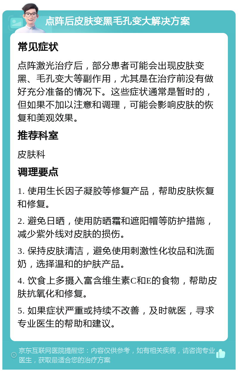 点阵后皮肤变黑毛孔变大解决方案 常见症状 点阵激光治疗后，部分患者可能会出现皮肤变黑、毛孔变大等副作用，尤其是在治疗前没有做好充分准备的情况下。这些症状通常是暂时的，但如果不加以注意和调理，可能会影响皮肤的恢复和美观效果。 推荐科室 皮肤科 调理要点 1. 使用生长因子凝胶等修复产品，帮助皮肤恢复和修复。 2. 避免日晒，使用防晒霜和遮阳帽等防护措施，减少紫外线对皮肤的损伤。 3. 保持皮肤清洁，避免使用刺激性化妆品和洗面奶，选择温和的护肤产品。 4. 饮食上多摄入富含维生素C和E的食物，帮助皮肤抗氧化和修复。 5. 如果症状严重或持续不改善，及时就医，寻求专业医生的帮助和建议。