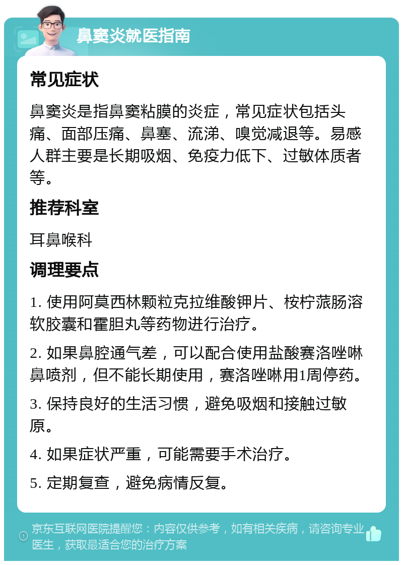 鼻窦炎就医指南 常见症状 鼻窦炎是指鼻窦粘膜的炎症，常见症状包括头痛、面部压痛、鼻塞、流涕、嗅觉减退等。易感人群主要是长期吸烟、免疫力低下、过敏体质者等。 推荐科室 耳鼻喉科 调理要点 1. 使用阿莫西林颗粒克拉维酸钾片、桉柠蒎肠溶软胶囊和霍胆丸等药物进行治疗。 2. 如果鼻腔通气差，可以配合使用盐酸赛洛唑啉鼻喷剂，但不能长期使用，赛洛唑啉用1周停药。 3. 保持良好的生活习惯，避免吸烟和接触过敏原。 4. 如果症状严重，可能需要手术治疗。 5. 定期复查，避免病情反复。