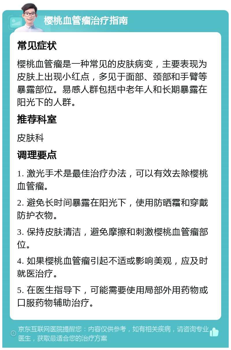 樱桃血管瘤治疗指南 常见症状 樱桃血管瘤是一种常见的皮肤病变，主要表现为皮肤上出现小红点，多见于面部、颈部和手臂等暴露部位。易感人群包括中老年人和长期暴露在阳光下的人群。 推荐科室 皮肤科 调理要点 1. 激光手术是最佳治疗办法，可以有效去除樱桃血管瘤。 2. 避免长时间暴露在阳光下，使用防晒霜和穿戴防护衣物。 3. 保持皮肤清洁，避免摩擦和刺激樱桃血管瘤部位。 4. 如果樱桃血管瘤引起不适或影响美观，应及时就医治疗。 5. 在医生指导下，可能需要使用局部外用药物或口服药物辅助治疗。