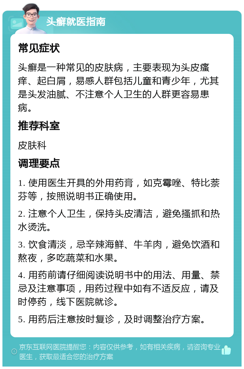 头癣就医指南 常见症状 头癣是一种常见的皮肤病，主要表现为头皮瘙痒、起白屑，易感人群包括儿童和青少年，尤其是头发油腻、不注意个人卫生的人群更容易患病。 推荐科室 皮肤科 调理要点 1. 使用医生开具的外用药膏，如克霉唑、特比萘芬等，按照说明书正确使用。 2. 注意个人卫生，保持头皮清洁，避免搔抓和热水烫洗。 3. 饮食清淡，忌辛辣海鲜、牛羊肉，避免饮酒和熬夜，多吃蔬菜和水果。 4. 用药前请仔细阅读说明书中的用法、用量、禁忌及注意事项，用药过程中如有不适反应，请及时停药，线下医院就诊。 5. 用药后注意按时复诊，及时调整治疗方案。