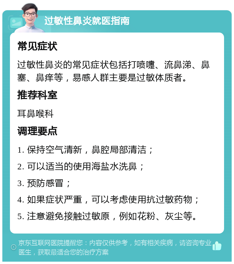 过敏性鼻炎就医指南 常见症状 过敏性鼻炎的常见症状包括打喷嚏、流鼻涕、鼻塞、鼻痒等，易感人群主要是过敏体质者。 推荐科室 耳鼻喉科 调理要点 1. 保持空气清新，鼻腔局部清洁； 2. 可以适当的使用海盐水洗鼻； 3. 预防感冒； 4. 如果症状严重，可以考虑使用抗过敏药物； 5. 注意避免接触过敏原，例如花粉、灰尘等。