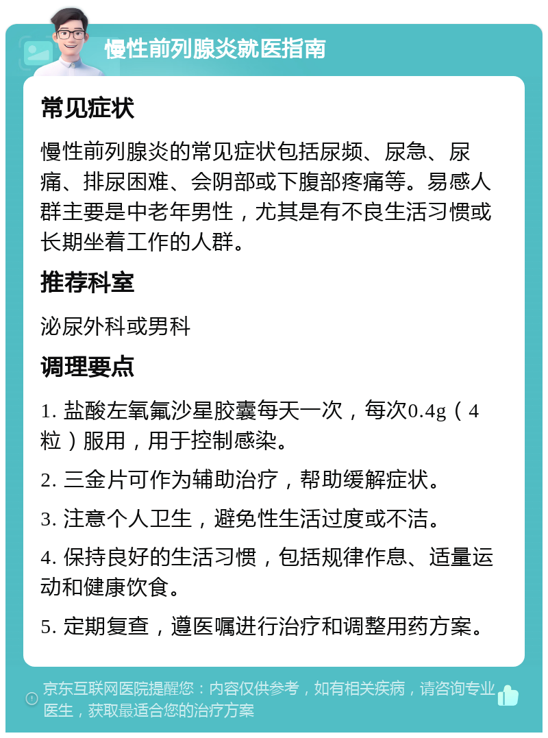 慢性前列腺炎就医指南 常见症状 慢性前列腺炎的常见症状包括尿频、尿急、尿痛、排尿困难、会阴部或下腹部疼痛等。易感人群主要是中老年男性，尤其是有不良生活习惯或长期坐着工作的人群。 推荐科室 泌尿外科或男科 调理要点 1. 盐酸左氧氟沙星胶囊每天一次，每次0.4g（4粒）服用，用于控制感染。 2. 三金片可作为辅助治疗，帮助缓解症状。 3. 注意个人卫生，避免性生活过度或不洁。 4. 保持良好的生活习惯，包括规律作息、适量运动和健康饮食。 5. 定期复查，遵医嘱进行治疗和调整用药方案。