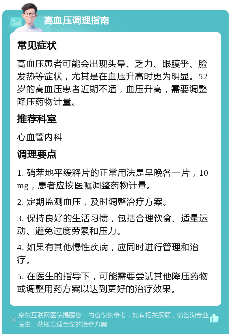 高血压调理指南 常见症状 高血压患者可能会出现头晕、乏力、眼膜乎、脸发热等症状，尤其是在血压升高时更为明显。52岁的高血压患者近期不适，血压升高，需要调整降压药物计量。 推荐科室 心血管内科 调理要点 1. 硝苯地平缓释片的正常用法是早晚各一片，10mg，患者应按医嘱调整药物计量。 2. 定期监测血压，及时调整治疗方案。 3. 保持良好的生活习惯，包括合理饮食、适量运动、避免过度劳累和压力。 4. 如果有其他慢性疾病，应同时进行管理和治疗。 5. 在医生的指导下，可能需要尝试其他降压药物或调整用药方案以达到更好的治疗效果。