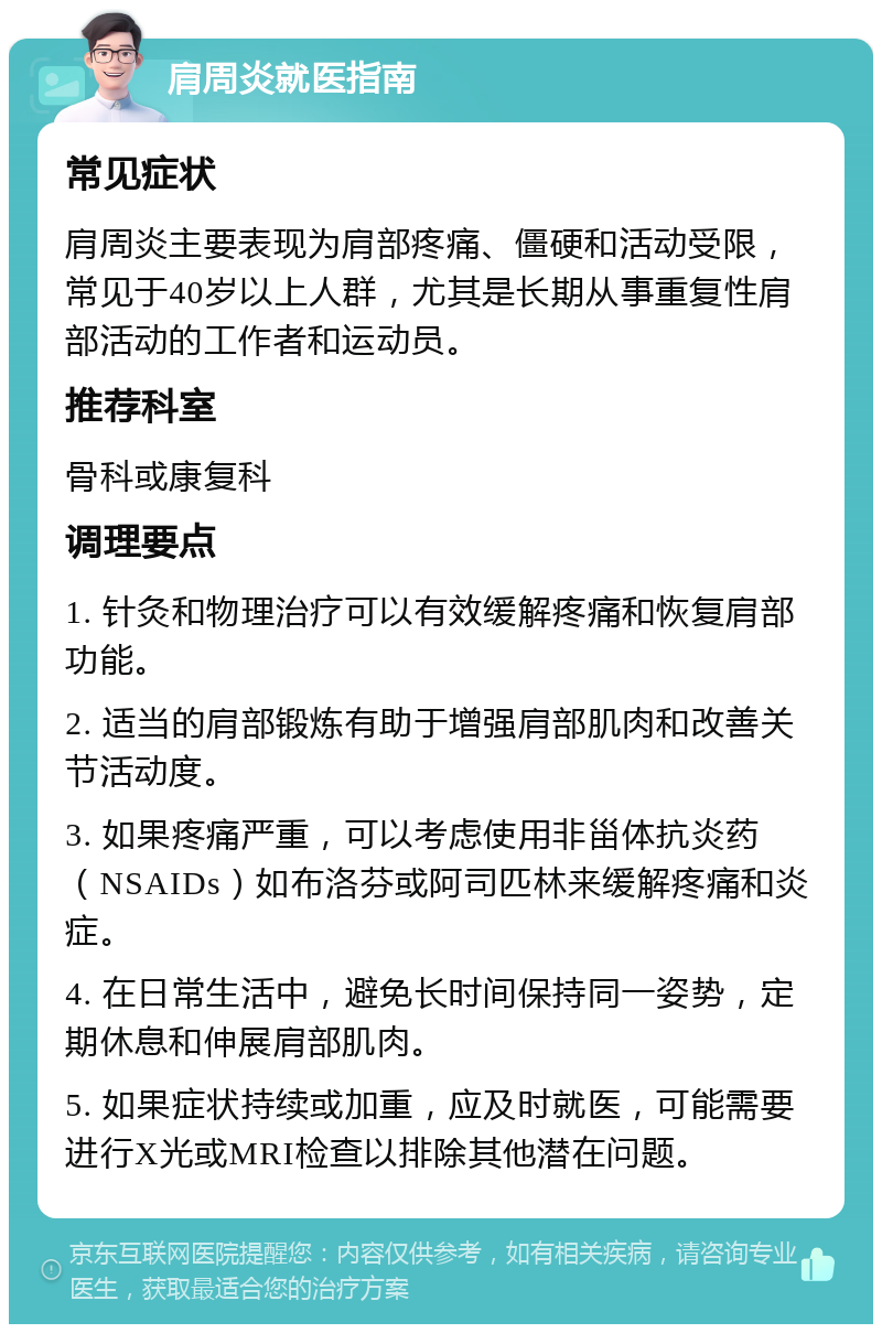 肩周炎就医指南 常见症状 肩周炎主要表现为肩部疼痛、僵硬和活动受限，常见于40岁以上人群，尤其是长期从事重复性肩部活动的工作者和运动员。 推荐科室 骨科或康复科 调理要点 1. 针灸和物理治疗可以有效缓解疼痛和恢复肩部功能。 2. 适当的肩部锻炼有助于增强肩部肌肉和改善关节活动度。 3. 如果疼痛严重，可以考虑使用非甾体抗炎药（NSAIDs）如布洛芬或阿司匹林来缓解疼痛和炎症。 4. 在日常生活中，避免长时间保持同一姿势，定期休息和伸展肩部肌肉。 5. 如果症状持续或加重，应及时就医，可能需要进行X光或MRI检查以排除其他潜在问题。