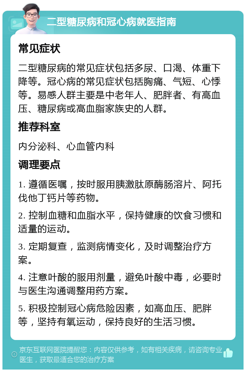 二型糖尿病和冠心病就医指南 常见症状 二型糖尿病的常见症状包括多尿、口渴、体重下降等。冠心病的常见症状包括胸痛、气短、心悸等。易感人群主要是中老年人、肥胖者、有高血压、糖尿病或高血脂家族史的人群。 推荐科室 内分泌科、心血管内科 调理要点 1. 遵循医嘱，按时服用胰激肽原酶肠溶片、阿托伐他丁钙片等药物。 2. 控制血糖和血脂水平，保持健康的饮食习惯和适量的运动。 3. 定期复查，监测病情变化，及时调整治疗方案。 4. 注意叶酸的服用剂量，避免叶酸中毒，必要时与医生沟通调整用药方案。 5. 积极控制冠心病危险因素，如高血压、肥胖等，坚持有氧运动，保持良好的生活习惯。