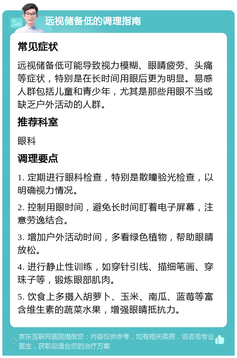 远视储备低的调理指南 常见症状 远视储备低可能导致视力模糊、眼睛疲劳、头痛等症状，特别是在长时间用眼后更为明显。易感人群包括儿童和青少年，尤其是那些用眼不当或缺乏户外活动的人群。 推荐科室 眼科 调理要点 1. 定期进行眼科检查，特别是散瞳验光检查，以明确视力情况。 2. 控制用眼时间，避免长时间盯着电子屏幕，注意劳逸结合。 3. 增加户外活动时间，多看绿色植物，帮助眼睛放松。 4. 进行静止性训练，如穿针引线、描细笔画、穿珠子等，锻炼眼部肌肉。 5. 饮食上多摄入胡萝卜、玉米、南瓜、蓝莓等富含维生素的蔬菜水果，增强眼睛抵抗力。