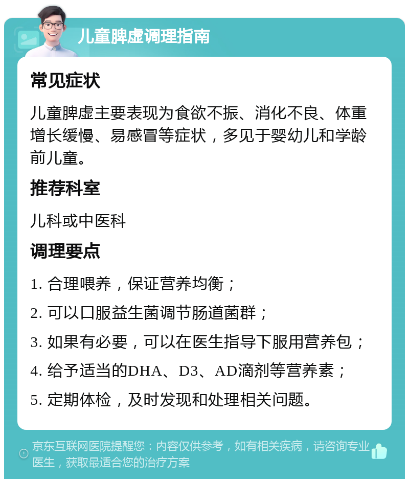 儿童脾虚调理指南 常见症状 儿童脾虚主要表现为食欲不振、消化不良、体重增长缓慢、易感冒等症状，多见于婴幼儿和学龄前儿童。 推荐科室 儿科或中医科 调理要点 1. 合理喂养，保证营养均衡； 2. 可以口服益生菌调节肠道菌群； 3. 如果有必要，可以在医生指导下服用营养包； 4. 给予适当的DHA、D3、AD滴剂等营养素； 5. 定期体检，及时发现和处理相关问题。