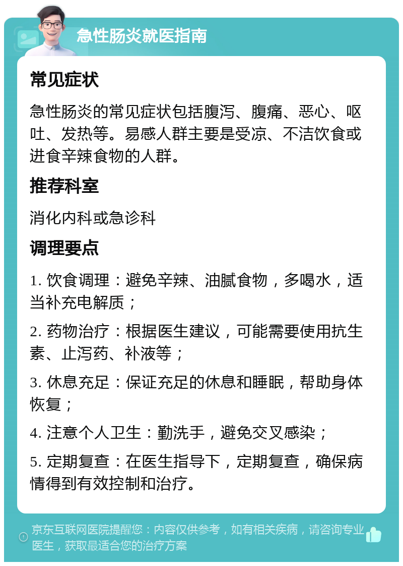 急性肠炎就医指南 常见症状 急性肠炎的常见症状包括腹泻、腹痛、恶心、呕吐、发热等。易感人群主要是受凉、不洁饮食或进食辛辣食物的人群。 推荐科室 消化内科或急诊科 调理要点 1. 饮食调理：避免辛辣、油腻食物，多喝水，适当补充电解质； 2. 药物治疗：根据医生建议，可能需要使用抗生素、止泻药、补液等； 3. 休息充足：保证充足的休息和睡眠，帮助身体恢复； 4. 注意个人卫生：勤洗手，避免交叉感染； 5. 定期复查：在医生指导下，定期复查，确保病情得到有效控制和治疗。