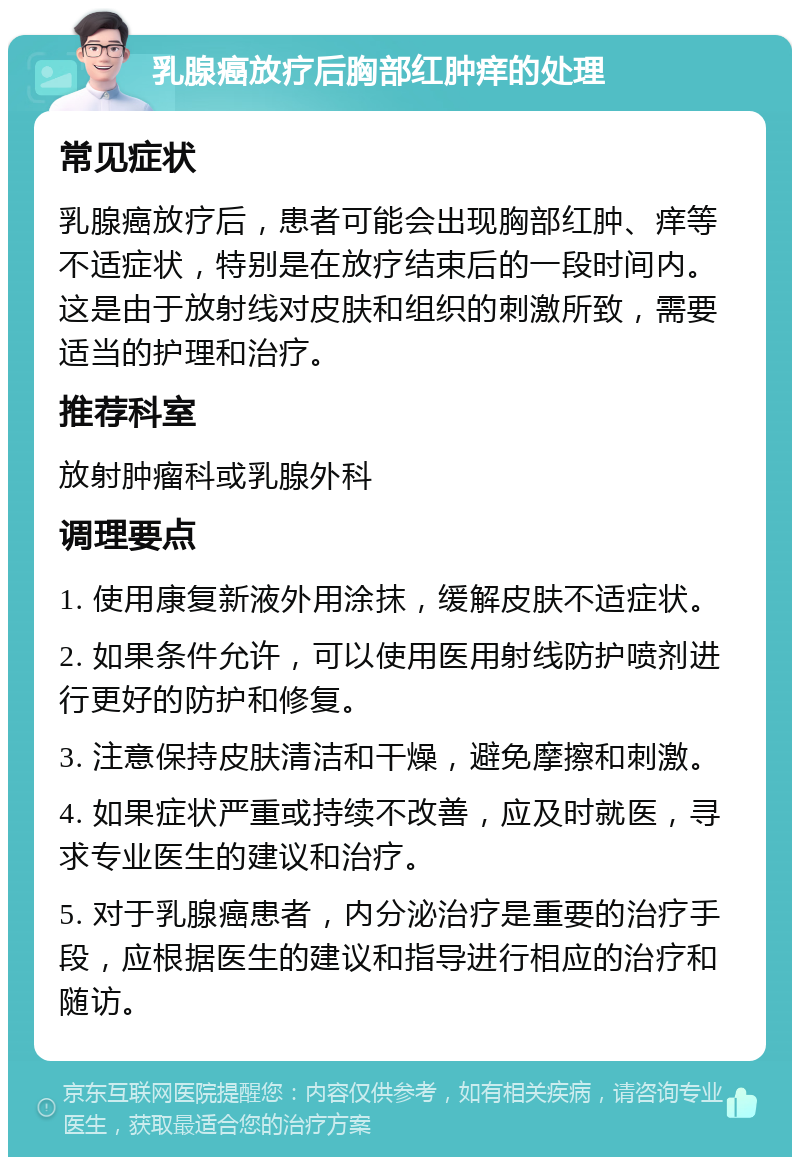 乳腺癌放疗后胸部红肿痒的处理 常见症状 乳腺癌放疗后，患者可能会出现胸部红肿、痒等不适症状，特别是在放疗结束后的一段时间内。这是由于放射线对皮肤和组织的刺激所致，需要适当的护理和治疗。 推荐科室 放射肿瘤科或乳腺外科 调理要点 1. 使用康复新液外用涂抹，缓解皮肤不适症状。 2. 如果条件允许，可以使用医用射线防护喷剂进行更好的防护和修复。 3. 注意保持皮肤清洁和干燥，避免摩擦和刺激。 4. 如果症状严重或持续不改善，应及时就医，寻求专业医生的建议和治疗。 5. 对于乳腺癌患者，内分泌治疗是重要的治疗手段，应根据医生的建议和指导进行相应的治疗和随访。