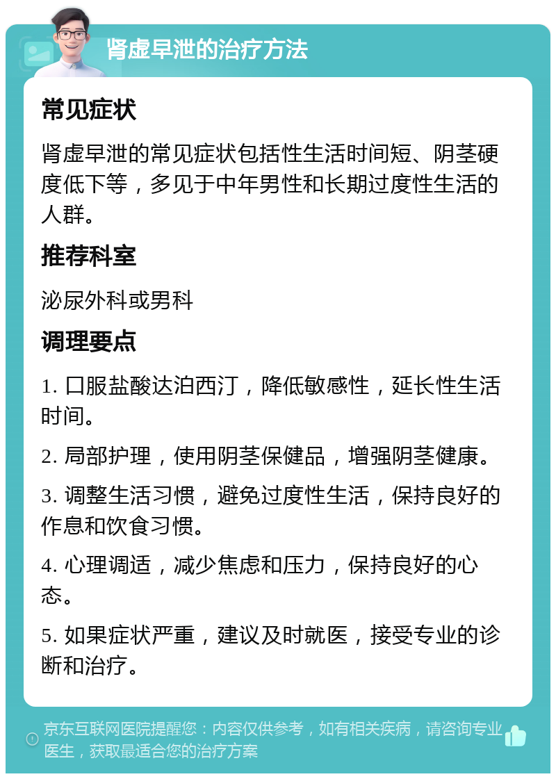 肾虚早泄的治疗方法 常见症状 肾虚早泄的常见症状包括性生活时间短、阴茎硬度低下等，多见于中年男性和长期过度性生活的人群。 推荐科室 泌尿外科或男科 调理要点 1. 口服盐酸达泊西汀，降低敏感性，延长性生活时间。 2. 局部护理，使用阴茎保健品，增强阴茎健康。 3. 调整生活习惯，避免过度性生活，保持良好的作息和饮食习惯。 4. 心理调适，减少焦虑和压力，保持良好的心态。 5. 如果症状严重，建议及时就医，接受专业的诊断和治疗。