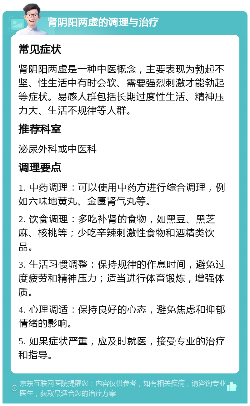 肾阴阳两虚的调理与治疗 常见症状 肾阴阳两虚是一种中医概念，主要表现为勃起不坚、性生活中有时会软、需要强烈刺激才能勃起等症状。易感人群包括长期过度性生活、精神压力大、生活不规律等人群。 推荐科室 泌尿外科或中医科 调理要点 1. 中药调理：可以使用中药方进行综合调理，例如六味地黄丸、金匮肾气丸等。 2. 饮食调理：多吃补肾的食物，如黑豆、黑芝麻、核桃等；少吃辛辣刺激性食物和酒精类饮品。 3. 生活习惯调整：保持规律的作息时间，避免过度疲劳和精神压力；适当进行体育锻炼，增强体质。 4. 心理调适：保持良好的心态，避免焦虑和抑郁情绪的影响。 5. 如果症状严重，应及时就医，接受专业的治疗和指导。