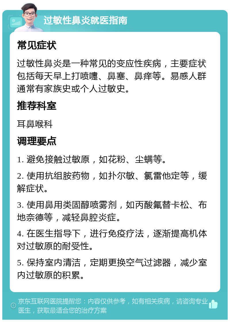 过敏性鼻炎就医指南 常见症状 过敏性鼻炎是一种常见的变应性疾病，主要症状包括每天早上打喷嚏、鼻塞、鼻痒等。易感人群通常有家族史或个人过敏史。 推荐科室 耳鼻喉科 调理要点 1. 避免接触过敏原，如花粉、尘螨等。 2. 使用抗组胺药物，如扑尔敏、氯雷他定等，缓解症状。 3. 使用鼻用类固醇喷雾剂，如丙酸氟替卡松、布地奈德等，减轻鼻腔炎症。 4. 在医生指导下，进行免疫疗法，逐渐提高机体对过敏原的耐受性。 5. 保持室内清洁，定期更换空气过滤器，减少室内过敏原的积累。