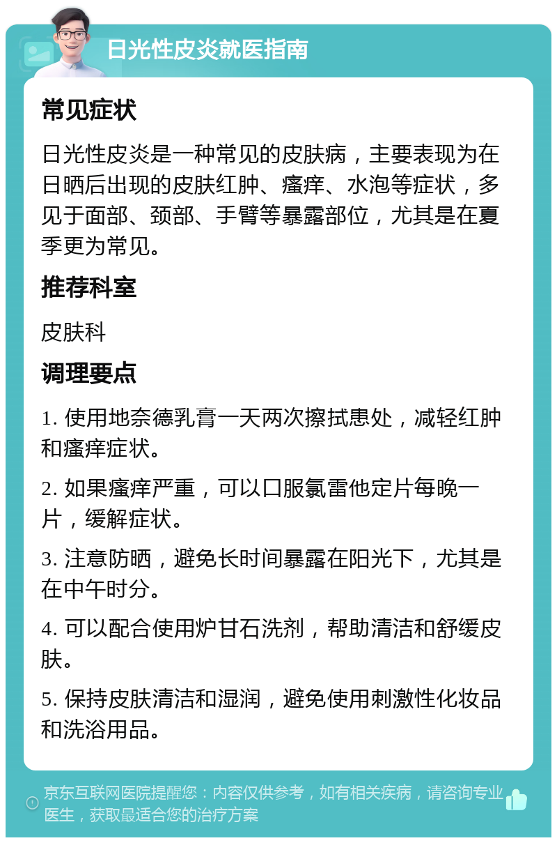 日光性皮炎就医指南 常见症状 日光性皮炎是一种常见的皮肤病，主要表现为在日晒后出现的皮肤红肿、瘙痒、水泡等症状，多见于面部、颈部、手臂等暴露部位，尤其是在夏季更为常见。 推荐科室 皮肤科 调理要点 1. 使用地奈德乳膏一天两次擦拭患处，减轻红肿和瘙痒症状。 2. 如果瘙痒严重，可以口服氯雷他定片每晚一片，缓解症状。 3. 注意防晒，避免长时间暴露在阳光下，尤其是在中午时分。 4. 可以配合使用炉甘石洗剂，帮助清洁和舒缓皮肤。 5. 保持皮肤清洁和湿润，避免使用刺激性化妆品和洗浴用品。