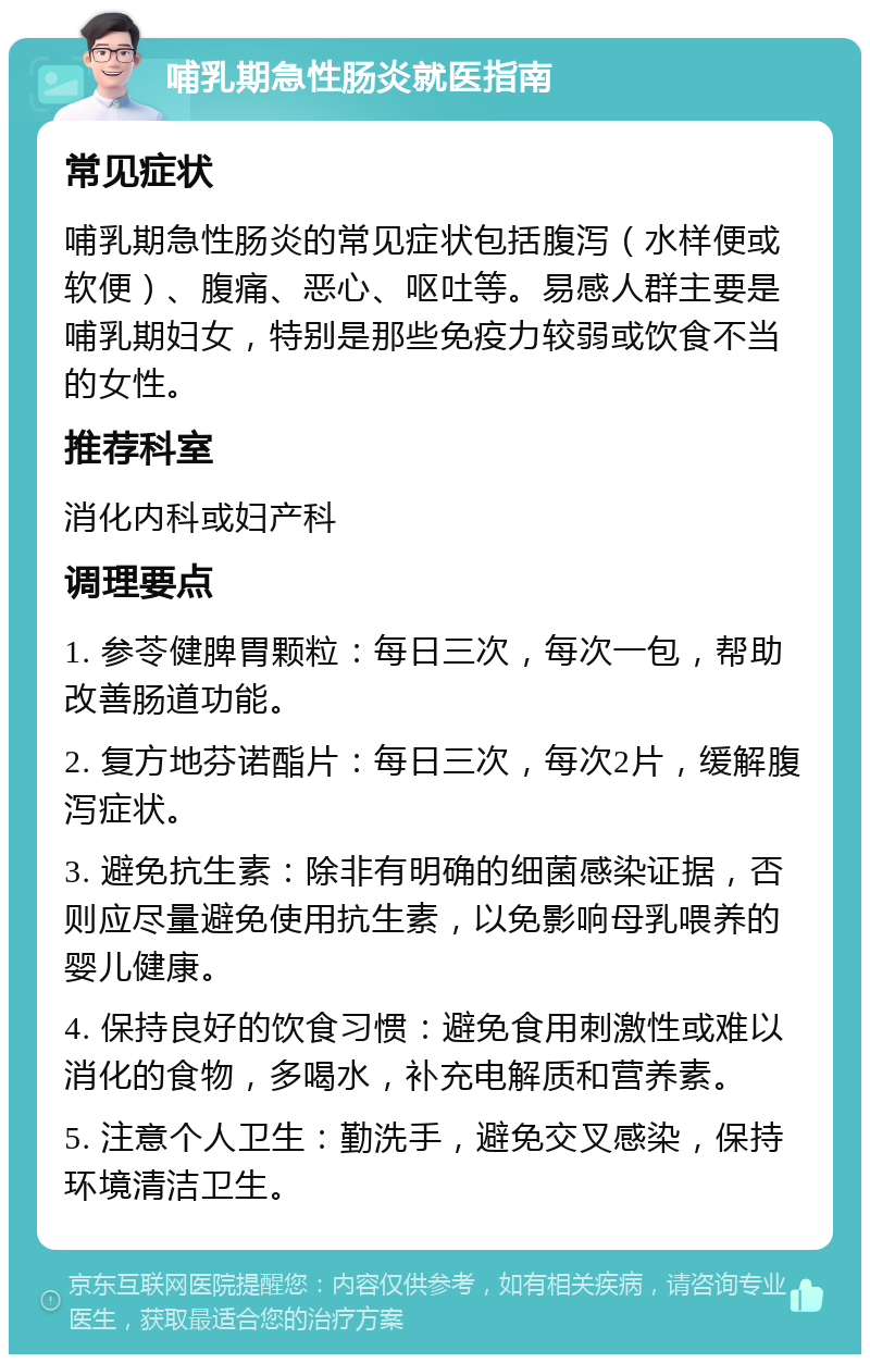 哺乳期急性肠炎就医指南 常见症状 哺乳期急性肠炎的常见症状包括腹泻（水样便或软便）、腹痛、恶心、呕吐等。易感人群主要是哺乳期妇女，特别是那些免疫力较弱或饮食不当的女性。 推荐科室 消化内科或妇产科 调理要点 1. 参苓健脾胃颗粒：每日三次，每次一包，帮助改善肠道功能。 2. 复方地芬诺酯片：每日三次，每次2片，缓解腹泻症状。 3. 避免抗生素：除非有明确的细菌感染证据，否则应尽量避免使用抗生素，以免影响母乳喂养的婴儿健康。 4. 保持良好的饮食习惯：避免食用刺激性或难以消化的食物，多喝水，补充电解质和营养素。 5. 注意个人卫生：勤洗手，避免交叉感染，保持环境清洁卫生。