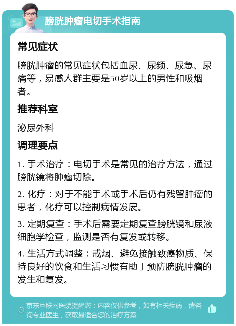 膀胱肿瘤电切手术指南 常见症状 膀胱肿瘤的常见症状包括血尿、尿频、尿急、尿痛等，易感人群主要是50岁以上的男性和吸烟者。 推荐科室 泌尿外科 调理要点 1. 手术治疗：电切手术是常见的治疗方法，通过膀胱镜将肿瘤切除。 2. 化疗：对于不能手术或手术后仍有残留肿瘤的患者，化疗可以控制病情发展。 3. 定期复查：手术后需要定期复查膀胱镜和尿液细胞学检查，监测是否有复发或转移。 4. 生活方式调整：戒烟、避免接触致癌物质、保持良好的饮食和生活习惯有助于预防膀胱肿瘤的发生和复发。