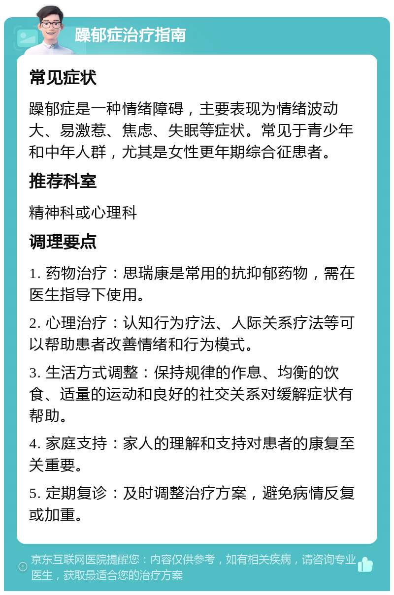 躁郁症治疗指南 常见症状 躁郁症是一种情绪障碍，主要表现为情绪波动大、易激惹、焦虑、失眠等症状。常见于青少年和中年人群，尤其是女性更年期综合征患者。 推荐科室 精神科或心理科 调理要点 1. 药物治疗：思瑞康是常用的抗抑郁药物，需在医生指导下使用。 2. 心理治疗：认知行为疗法、人际关系疗法等可以帮助患者改善情绪和行为模式。 3. 生活方式调整：保持规律的作息、均衡的饮食、适量的运动和良好的社交关系对缓解症状有帮助。 4. 家庭支持：家人的理解和支持对患者的康复至关重要。 5. 定期复诊：及时调整治疗方案，避免病情反复或加重。