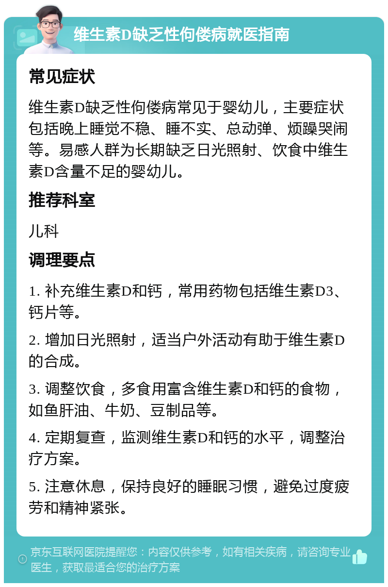 维生素D缺乏性佝偻病就医指南 常见症状 维生素D缺乏性佝偻病常见于婴幼儿，主要症状包括晚上睡觉不稳、睡不实、总动弹、烦躁哭闹等。易感人群为长期缺乏日光照射、饮食中维生素D含量不足的婴幼儿。 推荐科室 儿科 调理要点 1. 补充维生素D和钙，常用药物包括维生素D3、钙片等。 2. 增加日光照射，适当户外活动有助于维生素D的合成。 3. 调整饮食，多食用富含维生素D和钙的食物，如鱼肝油、牛奶、豆制品等。 4. 定期复查，监测维生素D和钙的水平，调整治疗方案。 5. 注意休息，保持良好的睡眠习惯，避免过度疲劳和精神紧张。