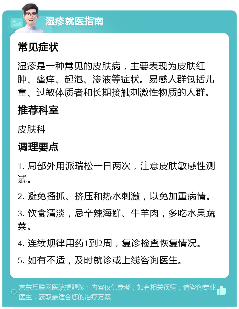 湿疹就医指南 常见症状 湿疹是一种常见的皮肤病，主要表现为皮肤红肿、瘙痒、起泡、渗液等症状。易感人群包括儿童、过敏体质者和长期接触刺激性物质的人群。 推荐科室 皮肤科 调理要点 1. 局部外用派瑞松一日两次，注意皮肤敏感性测试。 2. 避免搔抓、挤压和热水刺激，以免加重病情。 3. 饮食清淡，忌辛辣海鲜、牛羊肉，多吃水果蔬菜。 4. 连续规律用药1到2周，复诊检查恢复情况。 5. 如有不适，及时就诊或上线咨询医生。