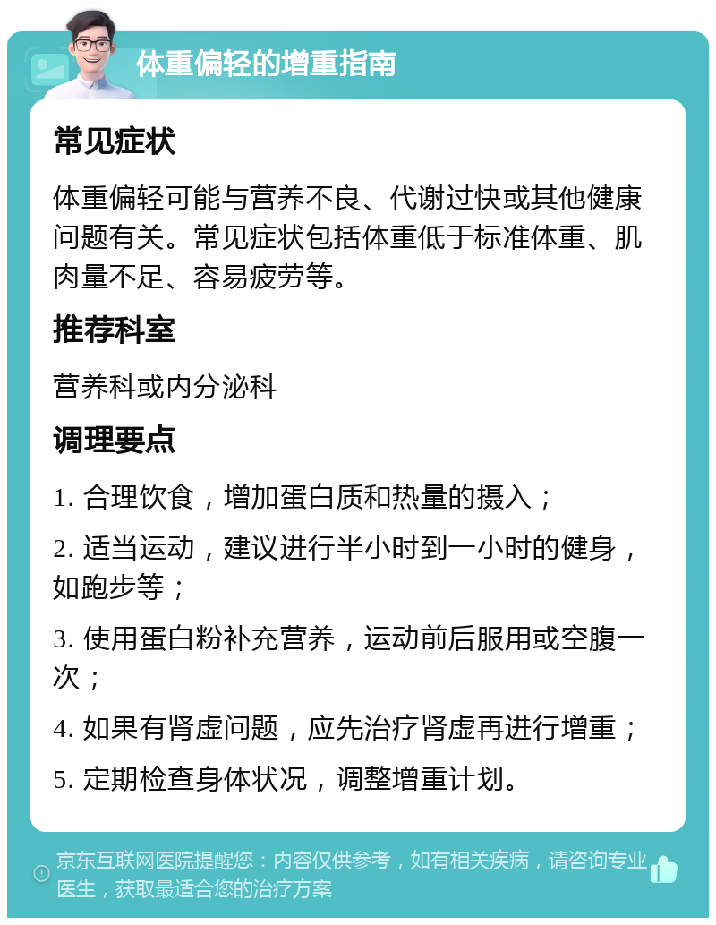 体重偏轻的增重指南 常见症状 体重偏轻可能与营养不良、代谢过快或其他健康问题有关。常见症状包括体重低于标准体重、肌肉量不足、容易疲劳等。 推荐科室 营养科或内分泌科 调理要点 1. 合理饮食，增加蛋白质和热量的摄入； 2. 适当运动，建议进行半小时到一小时的健身，如跑步等； 3. 使用蛋白粉补充营养，运动前后服用或空腹一次； 4. 如果有肾虚问题，应先治疗肾虚再进行增重； 5. 定期检查身体状况，调整增重计划。