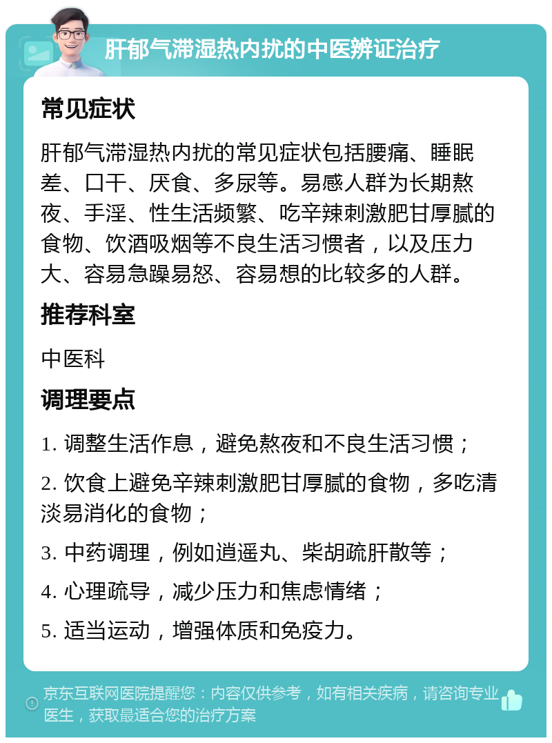 肝郁气滞湿热内扰的中医辨证治疗 常见症状 肝郁气滞湿热内扰的常见症状包括腰痛、睡眠差、口干、厌食、多尿等。易感人群为长期熬夜、手淫、性生活频繁、吃辛辣刺激肥甘厚腻的食物、饮酒吸烟等不良生活习惯者，以及压力大、容易急躁易怒、容易想的比较多的人群。 推荐科室 中医科 调理要点 1. 调整生活作息，避免熬夜和不良生活习惯； 2. 饮食上避免辛辣刺激肥甘厚腻的食物，多吃清淡易消化的食物； 3. 中药调理，例如逍遥丸、柴胡疏肝散等； 4. 心理疏导，减少压力和焦虑情绪； 5. 适当运动，增强体质和免疫力。