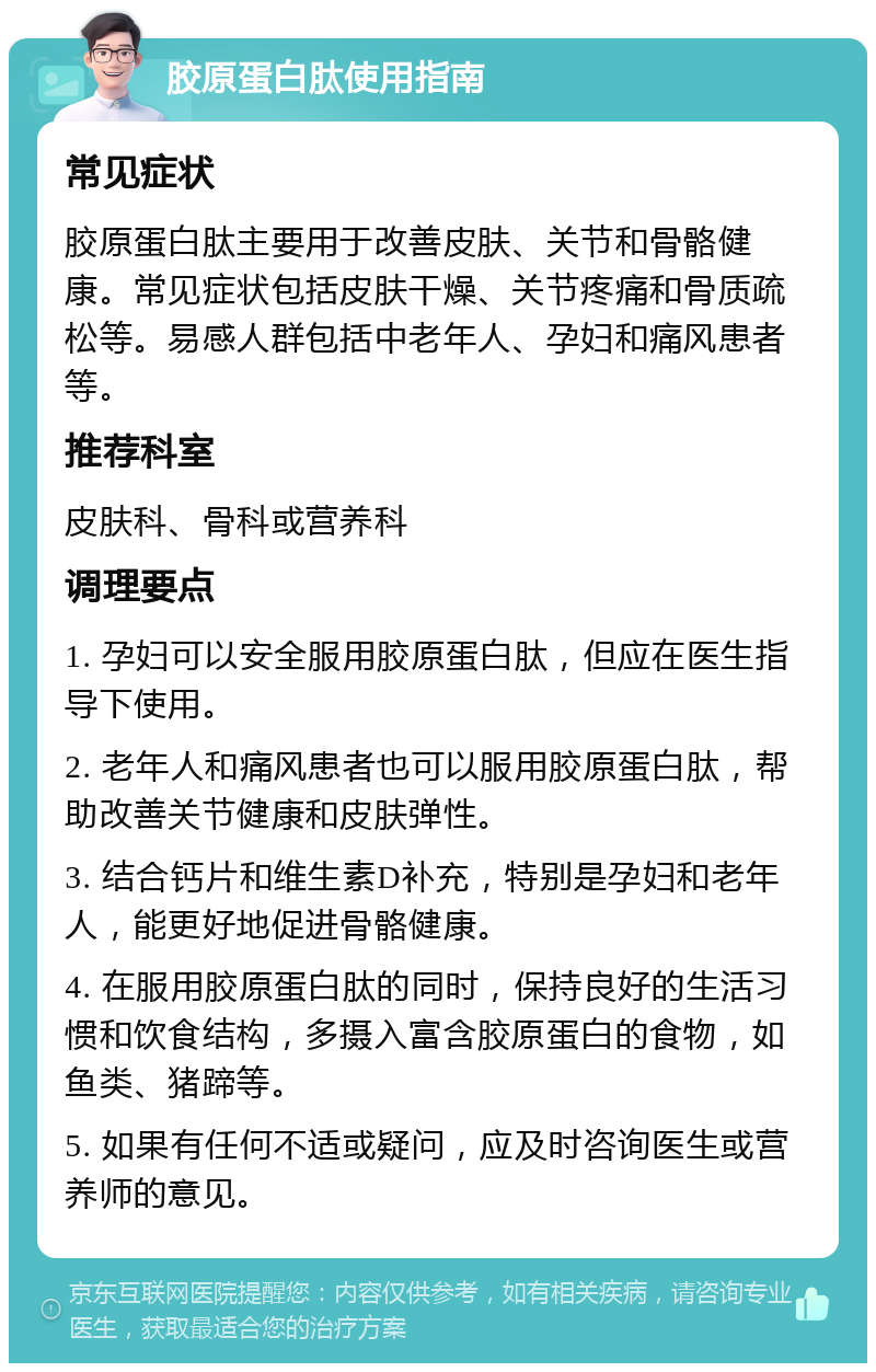 胶原蛋白肽使用指南 常见症状 胶原蛋白肽主要用于改善皮肤、关节和骨骼健康。常见症状包括皮肤干燥、关节疼痛和骨质疏松等。易感人群包括中老年人、孕妇和痛风患者等。 推荐科室 皮肤科、骨科或营养科 调理要点 1. 孕妇可以安全服用胶原蛋白肽，但应在医生指导下使用。 2. 老年人和痛风患者也可以服用胶原蛋白肽，帮助改善关节健康和皮肤弹性。 3. 结合钙片和维生素D补充，特别是孕妇和老年人，能更好地促进骨骼健康。 4. 在服用胶原蛋白肽的同时，保持良好的生活习惯和饮食结构，多摄入富含胶原蛋白的食物，如鱼类、猪蹄等。 5. 如果有任何不适或疑问，应及时咨询医生或营养师的意见。