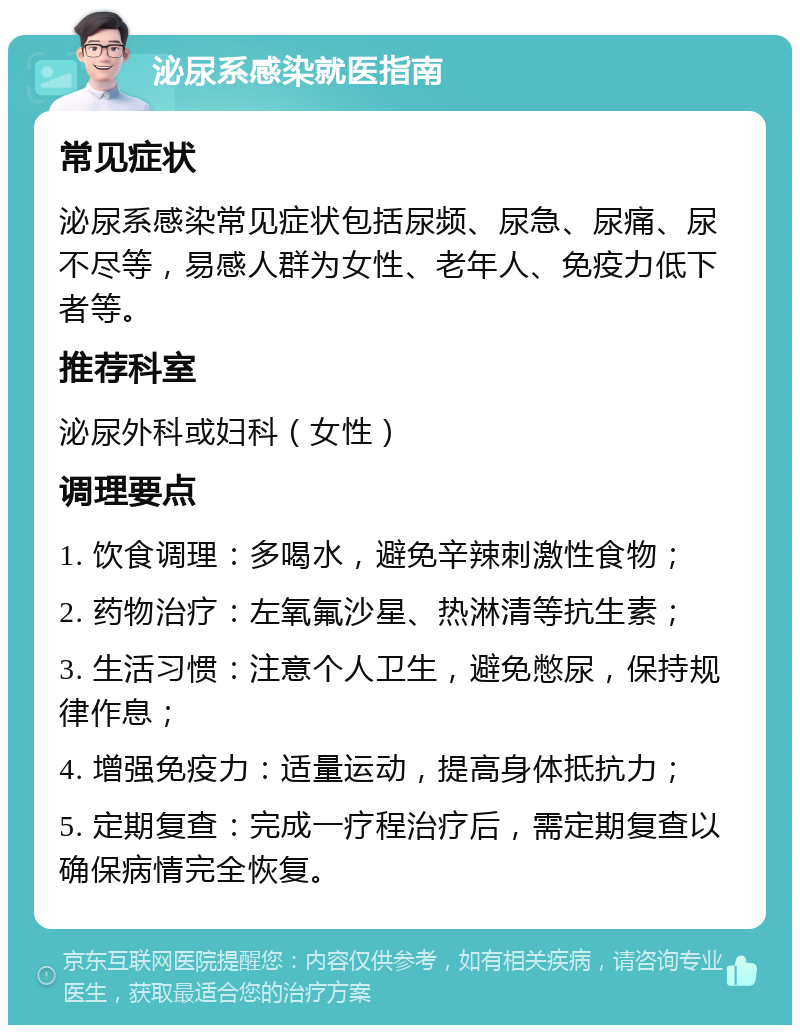 泌尿系感染就医指南 常见症状 泌尿系感染常见症状包括尿频、尿急、尿痛、尿不尽等，易感人群为女性、老年人、免疫力低下者等。 推荐科室 泌尿外科或妇科（女性） 调理要点 1. 饮食调理：多喝水，避免辛辣刺激性食物； 2. 药物治疗：左氧氟沙星、热淋清等抗生素； 3. 生活习惯：注意个人卫生，避免憋尿，保持规律作息； 4. 增强免疫力：适量运动，提高身体抵抗力； 5. 定期复查：完成一疗程治疗后，需定期复查以确保病情完全恢复。