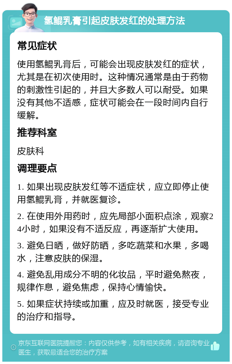 氢鲲乳膏引起皮肤发红的处理方法 常见症状 使用氢鲲乳膏后，可能会出现皮肤发红的症状，尤其是在初次使用时。这种情况通常是由于药物的刺激性引起的，并且大多数人可以耐受。如果没有其他不适感，症状可能会在一段时间内自行缓解。 推荐科室 皮肤科 调理要点 1. 如果出现皮肤发红等不适症状，应立即停止使用氢鲲乳膏，并就医复诊。 2. 在使用外用药时，应先局部小面积点涂，观察24小时，如果没有不适反应，再逐渐扩大使用。 3. 避免日晒，做好防晒，多吃蔬菜和水果，多喝水，注意皮肤的保湿。 4. 避免乱用成分不明的化妆品，平时避免熬夜，规律作息，避免焦虑，保持心情愉快。 5. 如果症状持续或加重，应及时就医，接受专业的治疗和指导。